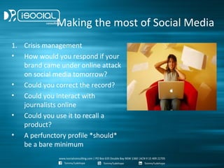 Making the most of Social Media
1. Crisis management
• How would you respond if your
   brand came under online attack
   on social media tomorrow?
• Could you correct the record?
• Could you interact with
   journalists online
• Could you use it to recall a
   product?
• A perfunctory profile *should*
   be a bare minimum
 