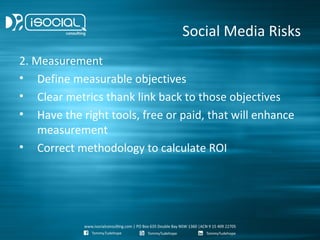 Social Media Risks
2. Measurement
• Define measurable objectives
• Clear metrics thank link back to those objectives
• Have the right tools, free or paid, that will enhance
    measurement
• Correct methodology to calculate ROI
 