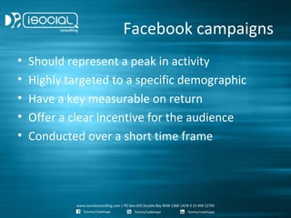 Facebook campaigns
•   Should represent a peak in activity
•   Highly targeted to a specific demographic
•   Have a key measurable on return
•   Offer a clear incentive for the audience
•   Conducted over a short time frame
 