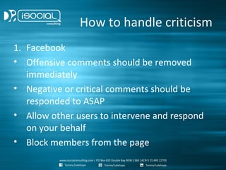 How to handle criticism
1. Facebook
• Offensive comments should be removed
   immediately
• Negative or critical comments should be
   responded to ASAP
• Allow other users to intervene and respond
   on your behalf
• Block members from the page
 
