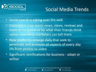 Social Media Trends
• Social search is taking over the web
• Consumers now wants news, views, reviews and
  more to be powered by what their friends think
  rather than what marketers can tell them
• New platforms emerge daily that seek to
  penetrate and promote all aspects of every day
  life from photos to video
• Significant ramifications for business - adapt or
  wither
 