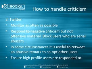 How to handle criticism
2. Twitter
• Monitor as often as possible
• Respond to negative criticism but not
    offensive material. Block users who are serial
    abusers
• In some circumstances it is useful to retweet
    an abusive remark to co-opt other users.
• Ensure high profile users are responded to
 