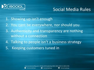 Social Media Rules
1. Showing up isn't enough
2. You cant be everywhere, nor should you
3. Authenticity and transparency are nothing
   without a connection
4. Talking to people isn't a business strategy
5. Keeping customers tuned in
 