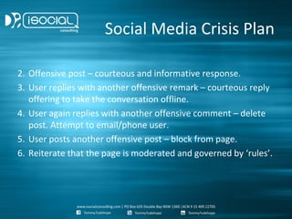 Social Media Crisis Plan

2. Offensive post – courteous and informative response.
3. User replies with another offensive remark – courteous reply
   offering to take the conversation offline.
4. User again replies with another offensive comment – delete
   post. Attempt to email/phone user.
5. User posts another offensive post – block from page.
6. Reiterate that the page is moderated and governed by ‘rules’.
 
