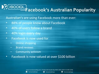 Facebook’s Australian Popularity
Australian’s are using Facebook more than ever:
• 88% of people know about Facebook
• 40% of users follow a brand
• 40% login every day
• Facebook is now used for
    –   Online shopping
    –   Brand reviews
    –   Community activism
•   Facebook is now valued at over $100 billion
 