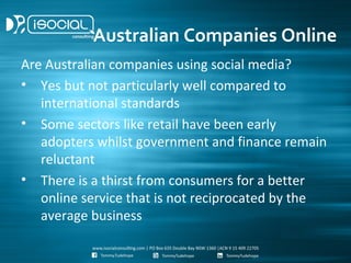 Australian Companies Online
Are Australian companies using social media?
• Yes but not particularly well compared to
   international standards
• Some sectors like retail have been early
   adopters whilst government and finance remain
   reluctant
• There is a thirst from consumers for a better
   online service that is not reciprocated by the
   average business
 