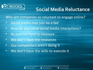 Social Media Reluctance
Why are companies so reluctant to engage online?
• Social media may just be a fad
• How do you value social media interactions?
• Its just too hard to measure
• We don’t have the resources
• Our competitors aren't doing it
• We don’t have the skills to execute it
 