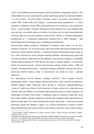 Ludu” i wojewódzkimi gazetami partyjnymi stała się symbolem „propagandy sukcesu”, choć
trudno byłoby dziś ocenić jednoznacznie rozmiar społecznej niechęci do oficjalnych mediów,
a co za tym idzie – do ludzi mediów. Telewizja, nawet w tej postaci, jaką pamiętamy z
czasów PRL, miała wielką siłę kreującą i wyznaczającą miary popularności. Ci, którzy
uchodzili za celebrytów czasów PRL, musieli pokazywać się w telewizji: to jej zawdzięczali
sławę – a ona korzystała z ich sławy. Mechanizmy takiej symbiozy były więc dokładnie takie
same jak dziś, z tą wszakże różnicą, że udziału w kreowaniu sław nie miały pisma plotkarskie
i tabloidy, gdyż ich wówczas na polskim rynku nie było. Więcej: w oficjalnej propagandzie
przedstawiano je – a najbardziej negatywnym bohaterem był tu „Bild” Springera – jako
dowód degeneracji burżuazyjnej prasy i zachodniego dziennikarstwa.
Rzeczywistego wpływu przekazów medialnych na Polaków obraz świata i na ich sąd o
mediach w latach 60. i 70. nie można ocenić, gdyż metod analiz jakościowych praktycznie nie
stosowano, zresztą zupełnie słusznie; w warunkach państwa niedemokratycznego mijają się
one z celem. Niewiele też wnoszą oficjalne statystyki nakładów i dystrybucji prasy, gdyż były
one oparte na danych zafałszowanych lub niepełnych. Jeszcze gorzej wygląda to w przypadku
mediów audiowizualnych; do 1989 roku nie stosowano w zasadzie żadnych – na Zachodzie
bardzo już zaawansowanych – technik monitorowania widowni. Rynek mediów w PRL był
rynkiem zinstytucjonalizowanego i wyspecjalizowanego, poddanego ideologicznej presji i
politycznej kontroli nadawcy, który w rzeczywistości nie musiał się liczyć z opiniami
odbiorców.
Nie dysponujemy również tekstami „drugiego poziomu”7, które mogłyby stanowić
przekonujące źródło w opisie realnego oddziaływania prasy, radia i telewizji na odbiorców.
Ośrodek Badania Opinii Publicznej, który powstał w atmosferze popaździernikowego
„otwarcia” mediów przy Biurze Listów Komitetu ds. Radia, a potem był wyspecjalizowaną
strukturą Telewizji Polskiej, nie prowadził badań ukierunkowanych na odbiór programu, zaś
napływające od widzów listy (często o charakterze skarg czy donosów) traktowano raczej
jako sondaż ogólnej atmosfery społecznej, niekiedy jako inspirację jakiejś reporterskiej czy
publicystycznej akcji.8 Nie istniała profesjonalna krytyka telewizyjna – zresztą poza pismami
fachowymi, takimi jak „Przekazy i Opinie” czy „Zeszyty Prasoznawcze” trudno by znaleźć
teksty dziennikarskie poświęcone mediom: skoro media te stanowiły część systemu władzy i
7
  „Tekst drugiego stopnia” określam tu za J. Fiske, Television Culture: Popular Pleasures and Politics, London
1999 (VI wyd.), s. 117 i n.
8
  Wyjątkiem są badania przeprowadzone przez krakowski Ośrodek Badań Prasoznawczych w gorącej atmosferze
roku 1981; ich wyniki nie były jednak publikowane przez wiele lat i wydano je dopiero po przeszło
ćwierćwieczu: W. Pisarek (red.), Raport o stanie komunikacji społecznej w Polsce (sierpień 1980-13 grudnia
1981) Kraków: 2007.


                                                                                                           10
 