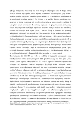 były jej narzędziem, znajdowały się poza zasięgiem oficjalnych ocen. Z drugiej strony
badacze mediów wykazywali bardzo wysoką świadomość metodologiczną, gdy mowa o
badaniu sposobu korzystania z mediów przez odbiorcę, o czym świadczą publikowane w
fachowej prasie rezultaty sondaży.9 Co ciekawe – w wielkim dorobku publicystycznym
zawartym w prasie podziemnej nie sposób potwierdzić, że sprawa mediów należała do
szczególnie często analizowanych. Autorzy zajmujący się projektowaniem politycznego
ustroju przyszłej Polski dostrzegali wprawdzie znaczenie wolnych mediów dla demokracji,
niemniej nie rozwijali tych myśli szerzej. Chodziło raczej o „wolność od” (cenzury,
politycznych zależności) niż „wolność do”. Nie zajmowano się np. strukturą własnościową
mediów i źródłami ich finansowania, gdyby miały stać się rzeczywiście „wolne”, pomijając tę
okoliczność, że media są przede wszystkim przedsiębiorstwami ukierunkowanymi nie tyle na
szlachetne cele i misję obywatelską – ile osiąganie zysku. Pobrzmiewały w tych artykułach
echa zgoła dziewiętnastowieczne, pozytywistyczne; niechęć do sięgania po doświadczenia
czasowo bliższe zaskakuje, gdyż w dwudziestoleciu międzywojennym polski rynek
ówcześnie dostępnych mediów miał wybitnie kapitalistyczny charakter i dystans dzielący go
od mediów zachodnich nie był wcale aż tak duży, jak można by z pozoru sądzić.
Doświadczenie lat 1918-39 nie było w polskiej świadomości dostatecznie silne,
prawdopodobnie zatarte przez propagandę PRL przedstawiającą ten okres jako „czasy
ciemne”. Biała legenda, ufundowana w XIX wieku, czyniąca bohaterem spontanicznie
formujące się wspólnoty Polaków pragnących ojczystego słowa, względnie wzorce
konspiracyjnej prasy okupacyjnej okazywały się przy formułowaniu projektów „wolnych
mediów” silniejsze od pojmowania ich w reżimach wolnego rynku i reguł kapitalistycznej
gospodarki. Jeśli odwoływano się do modelu „wolnych mediów” zachodnich, było to raczej
odwołanie się do ich nieco zmitologizowanej postaci – z pominięciem logiki procesu ich
stopniowego, ewolucyjnego formowania się, nieprzebiegającego bynajmniej „skokowo”.
Wydawało się, że podstawowym problemem jest zniesienie cenzury oraz wolny dostęp do
telewizji – spełnienie tych postulatów miało niejako automatycznie stworzyć nową strukturę
medialną w Polsce. Ta nowa struktura miała kształt nader mglisty i jej projektowanie nie
uwzględniało – gdyż z wielu względów nie mogło – np. zależności między zmiennymi
nastrojami społecznymi (które musiały ulec gwałtownym zmianom w przypadku raptownego
„przestrojenia” systemowego) a stosunkiem do mediów i ich przekazu rzeczywistości, a także
wyniesionych z systemu PRL nawyków korzystania z takich przekazów, w tym wysokiego
9
 Por. J. Mikułowski Pomorski, Polskie badania czytelnictwa prasy, w tegoż: Zmieniający się świat mediów,
Kraków 2008, s. 45 i n.; tenże, Obraz kryzysu komunikowania masowego PRL odczytany po ćwierci wieku, w:
Raport o stanie komunikacji społecznej w Polsce…, s. 5 i n.


                                                                                                           11
 