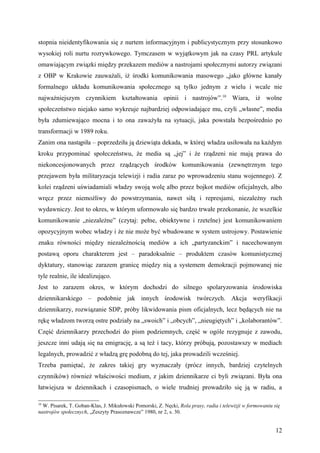 stopnia nieidentyfikowania się z nurtem informacyjnym i publicystycznym przy stosunkowo
wysokiej roli nurtu rozrywkowego. Tymczasem w wyjątkowym jak na czasy PRL artykule
omawiającym związki między przekazem mediów a nastrojami społecznymi autorzy związani
z OBP w Krakowie zauważali, iż środki komunikowania masowego „jako główne kanały
formalnego układu komunikowania społecznego są tylko jednym z wielu i wcale nie
najważniejszym czynnikiem kształtowania opinii i nastrojów”.10 Wiara, iż wolne
społeczeństwo niejako samo wykreuje najbardziej odpowiadające mu, czyli „własne”, media
była zdumiewająco mocna i to ona zaważyła na sytuacji, jaka powstała bezpośrednio po
transformacji w 1989 roku.
Zanim ona nastąpiła – poprzedziła ją dziewiąta dekada, w której władza usiłowała na każdym
kroku przypominać społeczeństwu, że media są „jej” i że rządzeni nie mają prawa do
niekoncesjonowanych przez rządzących środków komunikowania (zewnętrznym tego
przejawem była militaryzacja telewizji i radia zaraz po wprowadzeniu stanu wojennego). Z
kolei rządzeni uświadamiali władzy swoją wolę albo przez bojkot mediów oficjalnych, albo
wręcz przez niemożliwy do powstrzymania, nawet siłą i represjami, niezależny ruch
wydawniczy. Jest to okres, w którym uformowało się bardzo trwałe przekonanie, że wszelkie
komunikowanie „niezależne” (czytaj: pełne, obiektywne i rzetelne) jest komunikowaniem
opozycyjnym wobec władzy i że nie może być wbudowane w system ustrojowy. Postawienie
znaku równości między niezależnością mediów a ich „partyzanckim” i nacechowanym
postawą oporu charakterem jest – paradoksalnie – produktem czasów komunistycznej
dyktatury, stanowiąc zarazem granicę między nią a systemem demokracji pojmowanej nie
tyle realnie, ile idealizująco.
Jest to zarazem okres, w którym dochodzi do silnego spolaryzowania środowiska
dziennikarskiego – podobnie jak innych środowisk twórczych. Akcja weryfikacji
dziennikarzy, rozwiązanie SDP, próby likwidowania pism oficjalnych, lecz będących nie na
rękę władzom tworzą ostre podziały na „swoich” i „obcych”, „nieugiętych” i „kolaborantów”.
Część dziennikarzy przechodzi do pism podziemnych, część w ogóle rezygnuje z zawodu,
jeszcze inni udają się na emigrację, a są też i tacy, którzy próbują, pozostawszy w mediach
legalnych, prowadzić z władzą grę podobną do tej, jaka prowadzili wcześniej.
Trzeba pamiętać, że zakres takiej gry wyznaczały (prócz innych, bardziej czytelnych
czynników) również właściwości medium, z jakim dziennikarze ci byli związani. Była ona
łatwiejsza w dziennikach i czasopismach, o wiele trudniej prowadziło się ją w radiu, a

10
  W. Pisarek, T. Goban-Klas, J. Mikułowski Pomorski, Z. Nęcki, Rola prasy, radia i telewizji w formowaniu się
nastrojów społecznych, „Zeszyty Prasoznawcze” 1980, nr 2, s. 30.


                                                                                                           12
 
