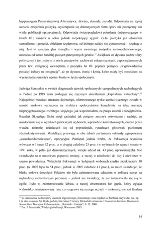 happeningom Pomarańczowej Alternatywy: drwiny, absurdu, parodii. Odpowiada on lepiej
uczuciu zmęczenia polityką, wyczerpania się dramatycznych form oporu niż patetyczny ton
wielu publikacji opozycyjnych. Odpowiada światopoglądowi pokolenia dojrzewającego w
latach 80.; zawiera w sobie jednak niepokojący sygnał: c a ł a polityka jest obszarem
surrealizmu i groteski, obiektem szyderstwa, od którego należy się dystansować – szydząc z
niej. Jest to zarazem głos rozsądku i wyraz swoistego instynktu samozachowawczego,
ucieczka od coraz bardziej pustych patetycznych gestów.11 Zwiększa on dystans wobec sfery
politycznej i jest jednym z wielu przejawów zachowań eskapistycznych, zapoczątkowanych
przez tzw. emigrację wewnętrzną z początku lat 80. poprzez pomysły „wyprowadzenia
polskiej kultury na emigrację”, aż po dystans, ironię i kpinę, które miały być remedium na
wyczerpanie semiotyk oporu i buntu w życiu społecznym.


Jadwiga Staniszkis w swoich diagnozach zjawisk społecznych i gospodarczych zachodzących
w Polsce po 1989 roku posługuje się zręcznym określeniem „kapitalizm wstrzelony”. 12
Najogólniej mówiąc: struktura dojrzałego, uformowanego rynku kapitalistycznego została w
sposób szokowy narzucona na struktury społeczeństwa kompletnie na taką operację
nieprzygotowanego, rozbitego, stojącego, jak wspomniałem, na progu anomii i zobojętnienia.
Rezultat Okrągłego Stołu mógł zadziałać jak potężny zastrzyk optymizmu i nadziei, co
uwidoczniło się w wynikach pierwszych wyborach, wprawdzie kontrolowanych jeszcze przez
władzę, niemniej różniących się od poprzednich, rytualnych głosowań, poziomem
zdemokratyzowania. Miażdżącą przewagę w obu izbach parlamentu odniosły ugrupowania
„wokółsolidarnościowe”, opozycyjne. Pamiętać jednak trzeba, że frekwencja wyniosła
wówczas w I turze 62 proc., a w drugiej zaledwie 25 proc. (w wyborach do sejmu i senatu w
1991 roku, w pełni już demokratycznych, wzięło udział ok. 43 proc. uprawnionych). Nie
świadczyło to o masowym poparciu zmiany, a raczej o nieufności do niej i niewierze w
szanse powodzenia. Wskaźniki frekwencji w kolejnych wyborach rzadko przekraczały 50
proc. (w 2007 było to 54 proc., jednak w 2005 zaledwie 41 proc.), co może świadczyć, że
blisko połowa dorosłych Polaków nie była zainteresowana udziałem w polityce nawet na
najbardziej elementarnym poziomie – jednak nie świadczy, że nie interesowała się nią w
ogóle. Było to zainteresowanie kibica, a raczej obserwatora lub gapia, który ogląda
widowisko zainteresowany tym, co rozgrywa się na jego oczach – niekoniecznie zaś finałem

11
   W odniesieniu do literatury istotność tego nowego, ironicznego, tonu wydaje się bardziej oczywista; por. np.
Czy stan wojenny był klęską polskiej literatury? Cezary Michalski rozmawia z Tomaszem Burkiem, Dariuszem
Nowackim i Maciejem Urbanowskim, „Dziennik – Europa”, 6. 12. 2006.
12
   Por. J. Staniszkis, Władza globalizacji, Warszawa 2003.


                                                                                                              14
 