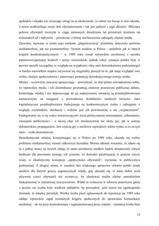 spektaklu i niejako nie zwracając uwagi na tę okoliczność, że nawet nie biorąc w nim udziału,
a nawet podkreślając swoje doń zdystansowanie i tak jest jednym z jego aktorów. Milcząca
połowa obywateli tworzyła w ciągu minionych dwudziestu lat przestrzeń ścierania się
różnorakich sił i wpływów – przestrzeń, o której zawłaszczenie zabiegały chętnie media.
Zjawisko, nazwane w tytule tego artykułu „plagiatowością” przełomu, dotyczyło zarówno
mediamorfozy, jak też journamorfozy. System mediów w Polsce – podobnie jak w innych
krajach postkomunistycznych – w 1989 roku został wprawdzie uwolniony z uścisku
państwowo-partyjnej kontroli i nożyc cenzorskich, jednak (choć sytuacja polska była w
pewien sposób szczególna ze względu na wyjątkowo silny nurt dziennikarstwa podziemnego)
w bardzo niewielkim stopniu zarysował się oryginalny pomysł na to, jak mają wyglądać owe
wolne, służące społeczeństwu i stanowiące gwarancję demokratycznego ustroju media.
Można – oczywiście znacznie upraszczając – powiedzieć, że zbyt późno uświadomiono sobie,
że wprawdzie media i ich dziennikarze gwarantują istnienie przestrzeni publicznej debaty,
kontrolując władzę i nie dopuszczając do jej nadużywania, niemniej są przedsiębiorstwami
nastawionymi    na osiąganie z prowadzonej działalności istotnych            korzyści.    Jako
kapitalistyczne przedsiębiorstwa funkcjonują na konkurencyjnym rynku i zabieganie o
względy czytelników, słuchaczy i widzów jest ich powinnością, a nie „wypaczeniem”.
Posługiwanie się w tej walce towarzyszącymi życiu politycznemu stereotypami, schematami,
emocjami publiczności – a raczej chęć ich zawłaszczenia nie służy już, jak w ustroju
dyktatorskim, propagandzie. Jest częścią gry o możliwie największy sektor rynku, a co za tym
idzie – zyski ekonomiczne.
Demokratyczna władza, konstytuująca się w Polsce po 1989 roku, okazała się wobec
problemu mediamorfozy niemal całkowicie bezradna. Można odnieść wrażenie, że zdano się
tu z jednej strony na żywioł, ufając że samo uwolnienie mediów będzie dostatecznie silnym
bodźcem dla powstania nowego ich systemu, co dowodzi paraliżującej w gruncie rzeczy
wiary w idealistyczne koncepcje „społeczności obywateli”, wyrażane w publicystyce
podziemnej. Z drugiej strony w zasadzie bez większego sprzeciwu otwarto polski rynek
mediów dla dużych graczy zagranicznych wtedy, gdy okazało się, iż sama dobra wola
aktywnej części obywateli nie wystarczy, by zbudować media zdolne samodzielnie
funkcjonować w zmienionej rzeczywistości. Widać to zwłaszcza w sektorze prasowym, gdzie
z pozoru nie trzeba było wielkich nakładów, by prowadzić, jeśli nawet nie ogólnopolski
dziennik, to lokalny periodyk. Wielka liczba pism zgłoszonych do rejestracji po 1989 roku
oddaje wprawdzie zapał rozmaitych kręgów społecznych do uprawiania komunikacji
medialnej – do tej pory kontrolowanej i reglamentowanej przez władze – niemniej trzeba brać


                                                                                           15
 