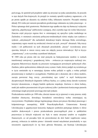 pod uwagę, ile spośród tych projektów udało się utrzymać na rynku samodzielnie, ile przeszło
w ręce dużych firm krajowych, ile przejęli (w rozmaity sposób) wydawcy zagraniczni, a ile
po prostu upadło po ukazaniu się zaledwie kilku, kilkunastu numerów. Początek ostatniej
dekady XX wieku jest zarazem początkiem gwałtownego załamania się rynku prasowego – w
Polsce opisanego dość gruntownie. Mechanizm tego spadku nie daje się tłumaczyć wyłącznie
raptowną „depolityzacją” publiczności czytającej, choć czynnika tego nie wolno lekceważyć.
Znaczna część przyczyn regresu tkwi w zmieniającej się specyfice rynku medialnego na
Zachodzie; w momencie zniesienia polityczno-strukturalnych różnic między tym rynkiem a
rynkiem „odzyskanych” dla zachodnich demokracji krajów dawnego bloku sowieckiego,
wspomniany regres musiał się uwidocznić również na tych „nowych” obszarach. Siłą rzeczy
media i ich publiczność na tych obszarach przechodziły „kryzys” wywoływany przez
zjawiska, których w istocie rzeczy same nie zdążyły jeszcze doświadczyć. Był to kryzys
„importowany”, a nie wywołany czynnikami lokalnymi.
W 1989 roku po prostu nikt nie miał pomysłu na funkcjonowanie mediów w realiach
transformacji ustrojowej i gospodarczej, która – zwłaszcza po rozpoczęciu realizacji tzw.
programu Balcerowicza okazała się procesem wymagającym poważnych społecznych ofiar.
Zaufanie, jakim społeczeństwo obdarzyło nowy system i ludzi, którzy podjęli się wcielenia go
w życie zamieniało się w narastający dystans wobec polityki w ogóle, a wobec polityki
prezentowanej w mediach w szczególności. Podobnie jak w ekonomii, tak w sferze mediów,
zaczęto powierzać bieg rzeczy „niewidzialnej ręce rynku” w myśl bezkrytycznie
akceptowanych liberalnych dogmatów Jeffreya Sachsa, co z jednej strony dawało wymierne
korzyści ekonomiczne, z drugiej budziło społeczne niepokoje. Zarówno w sferze kultury,
nauki jak mediów pozostawienie ich grze rynkowej tylko i pozbawienie koniecznego parasola
ochronnego mogło przynieść przewagę strat nad zyskami.
Przekształcenia mediów po 1989 roku, chociaż starano się je ujmować w ramy prawne, miały
charakter chaotyczny, dowodzący bezradności ustawodawcy wobec zmieniającej się
rzeczywistości. Przykładem takiego legislacyjnego chaosu jest proces likwidacji prasowego i
kolportażowego     monopolisty,    RSW     Prasa-Książka-Ruch.     Ustanowienie     Komisji
Likwidacyjnej w gigantycznym koncernie, będącym symbolem partyjnego dyktatu w sferze
mediów drukowanych i proces przekształcania poszczególnych pism w spółdzielnie
pracownicze (z których większość nie była w stanie utrzymać tytułów ze względów
finansowych, co od początku było do przewidzenia) do dziś budzi wątpliwości natury
prawnej, zwłaszcza że niektóre pisma i dzienniki niemal natychmiast przechodziły w ręce
inwestorów zagranicznych (w tej fazie głównie Hersanta), zaś Komisja Likwidacyjna


                                                                                         16
 