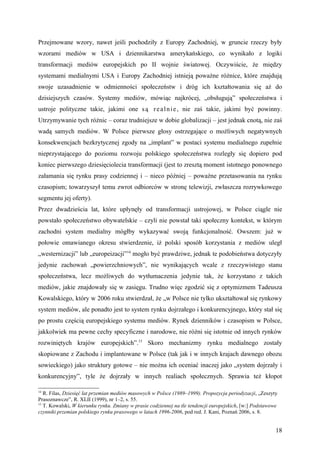 Przejmowane wzory, nawet jeśli pochodziły z Europy Zachodniej, w gruncie rzeczy były
wzorami mediów w USA i dziennikarstwa amerykańskiego, co wynikało z logiki
transformacji mediów europejskich po II wojnie światowej. Oczywiście, że między
systemami medialnymi USA i Europy Zachodniej istnieją poważne różnice, które znajdują
swoje uzasadnienie w odmienności społeczeństw i dróg ich kształtowania się aż do
dzisiejszych czasów. Systemy mediów, mówiąc najkrócej, „obsługują” społeczeństwa i
ustroje polityczne takie, jakimi one s ą r e a l n i e , nie zaś takie, jakimi być powinny.
Utrzymywanie tych różnic – coraz trudniejsze w dobie globalizacji – jest jednak cnotą, nie zaś
wadą samych mediów. W Polsce pierwsze głosy ostrzegające o możliwych negatywnych
konsekwencjach bezkrytycznej zgody na „implant” w postaci systemu medialnego zupełnie
nieprzystającego do poziomu rozwoju polskiego społeczeństwa rozległy się dopiero pod
koniec pierwszego dziesięciolecia transformacji (jest to zresztą moment istotnego ponownego
załamania się rynku prasy codziennej i – nieco później – poważne przetasowania na rynku
czasopism; towarzyszył temu zwrot odbiorców w stronę telewizji, zwłaszcza rozrywkowego
segmentu jej oferty).
Przez dwadzieścia lat, które upłynęły od transformacji ustrojowej, w Polsce ciągle nie
powstało społeczeństwo obywatelskie – czyli nie powstał taki społeczny kontekst, w którym
zachodni system medialny mógłby wykazywać swoją funkcjonalność. Owszem: już w
połowie omawianego okresu stwierdzenie, iż polski sposób korzystania z mediów uległ
„westernizacji” lub „europeizacji”14 mogło być prawdziwe, jednak te podobieństwa dotyczyły
jedynie zachowań „powierzchniowych”, nie wynikających wcale z rzeczywistego stanu
społeczeństwa, lecz możliwych do wytłumaczenia jedynie tak, że korzystano z takich
mediów, jakie znajdowały się w zasięgu. Trudno więc zgodzić się z optymizmem Tadeusza
Kowalskiego, który w 2006 roku stwierdzał, że „w Polsce nie tylko ukształtował się rynkowy
system mediów, ale ponadto jest to system rynku dojrzałego i konkurencyjnego, który stał się
po prostu częścią europejskiego systemu mediów. Rynek dzienników i czasopism w Polsce,
jakkolwiek ma pewne cechy specyficzne i narodowe, nie różni się istotnie od innych rynków
rozwiniętych krajów europejskich”.15 Skoro mechanizmy rynku medialnego zostały
skopiowane z Zachodu i implantowane w Polsce (tak jak i w innych krajach dawnego obozu
sowieckiego) jako struktury gotowe – nie można ich oceniać inaczej jako „system dojrzały i
konkurencyjny”, tyle że dojrzały w innych realiach społecznych. Sprawia też kłopot

14
   R. Filas, Dziesięć lat przemian mediów masowych w Polsce (1989–1999). Propozycja periodyzacji, „Zeszyty
Prasoznawcze”, R. XLII (1999), nr 1–2, s. 55.
15
   T. Kowalski, W kierunku rynku. Zmiany w prasie codziennej na tle tendencji europejskich, [w:] Podstawowe
czynniki przemian polskiego rynku prasowego w latach 1996-2006, pod red. J. Kani, Poznań 2006, s. 8.


                                                                                                          18
 