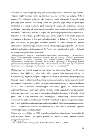 wskazanie, na czym polegać by miały „pewne cechy specyficzne i narodowe” tego systemu.
Tradycji międzywojennej wszak nie kontynuowano, zaś wszystko, co związane było z
czasami PRL, uchodziło wyłącznie jako negatywny punkt odniesienia. O specyficzności
polskiego rynku mediów świadczyłby zatem brak pewnych jego relacji ze społecznym
kontekstem i to relacji istotnych, gdyż stanowiących oparcie dla zachodniego systemu
medialnego i utrzymujących homeostazę jego poniekąd przeciwstawnych biegunów: „misji” i
rynkowości. Takie relacje możliwe są jedynie tam, gdzie istnieje społeczeństwo obywatelskie.
Stanisław Mocek wskazuje podobieństwa, jakie można zaobserwować między procesem
wychodzenia z dyktatury w Hiszpanii pofrankistowskiej i w Polsce po 1989 roku. Zwraca
przy tym uwagę, że precyzyjne określenie poziomu, na jakim znajduje się budowa
społeczeństwa obywatelskiego, utrudnia wielość definicji tego pojęcia (podobnie jak wielość
definicji społeczeństwa informacyjnego). W Polsce – co sygnalizowałem wyżej – dochodzi
do głosu jeszcze jedna istotna okoliczność:
„Zamęt pojęciowy z nim [tzn. z definiowaniem społeczeństwa obywatelskiego – ZB] związany w
krajach, które przechodziły transformację ustrojową jest tym większy, że model społeczeństwa
obywatelskiego w okresie komunizmu (pod różnymi nazwami: »drugie społeczeństwo«,
»społeczeństwo alternatywne«) stosowany był do ruchów społecznego i politycznego protestu
przeciwko autorytarnej lub totalitarnej władzy. Takie rozumienie zasadniczo różni się od rozumienia
społeczeństwa obywatelskiego, konstytuującego życie zbiorowe w demokracji.”16

Można przy tym zwrócić uwagę na inną płaszczyznę odniesienia: Niemcy po II wojnie
światowej oraz NRD po zjednoczeniu, gdzie sytuacja była odmienna niż np. w
Czechosłowacji, Węgrzech, Bułgarii, a na pewno w Polsce. W zachodniej strefie okupacyjnej
Niemiec alianci, w obawie przed restytucją nazizmu, zamrozili na pewien czas możliwość
powstawania prasy niemieckiej, którą obciążano poważną częścią winy za zwycięstwo Hitlera
w 1933 roku i narzucili administracyjnie rozwiązania typowe dla dziennikarstwa
angloamerykańskiego (rozproszeniu uległa wówczas, wielka przecież, tradycja krytycznego
dziennikarstwa niemieckiego, a także niemieckiej refleksji medioznawczej). W strefie zajętej
przez ZSRR, z której utworzono NRD, obowiązywał – równie obcy – system mediów
sowieckich. Po zjednoczeniu Niemiec w landach wschodnich po prostu zastąpiono istniejący
tam system medialny rozwiązaniami zachodnioniemieckimi, silnie już zamerykanizowanymi,
chociaż, co podkreślają badacze, nie dokonało się to bez oporu i pozostałości systemu
sowieckiego dają się nadal zauważyć.17
Pytania o to, czy w Polsce por 1989 powstało społeczeństwo obywatelskie i czy istniały do
tego korzystne warunki, nie sposób pominąć w refleksji o stanie polskich mediów
16
     S. Mocek, op. cit.
17
     Por. K. Williams, Media w Europie, tłum. A. Piwnicka, Warszawa 2008, ss. 55, 92-93;


                                                                                                19
 