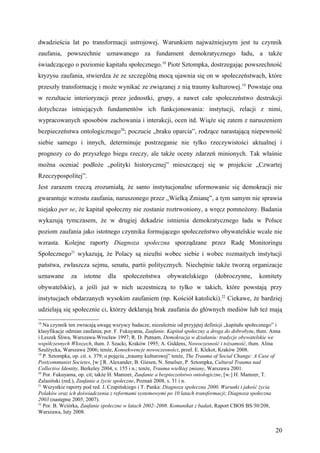 dwadzieścia lat po transformacji ustrojowej. Warunkiem najważniejszym jest tu czynnik
zaufania, powszechnie uznawanego za fundament demokratycznego ładu, a także
świadczącego o poziomie kapitału społecznego.18 Piotr Sztompka, dostrzegając powszechność
kryzysu zaufania, stwierdza że ze szczególną mocą ujawnia się on w społeczeństwach, które
przeszły transformację i może wynikać ze związanej z nią traumy kulturowej. 19 Powstaje ona
w rezultacie interioryzacji przez jednostki, grupy, a nawet całe społeczeństwo destrukcji
dotychczas istniejących fundamentów ich funkcjonowania: instytucji, relacji z nimi,
wypracowanych sposobów zachowania i interakcji, ocen itd. Wiąże się zatem z naruszeniem
bezpieczeństwa ontologicznego20; poczucie „braku oparcia”, rodzące narastającą niepewność
siebie samego i innych, determinuje postrzeganie nie tylko rzeczywistości aktualnej i
prognozy co do przyszłego biegu rzeczy, ale także oceny zdarzeń minionych. Tak właśnie
można oceniać podłoże „polityki historycznej” mieszczącej się w projekcie „Czwartej
Rzeczypospolitej”.
Jest zarazem rzeczą zrozumiałą, że samo instytucjonalne uformowanie się demokracji nie
gwarantuje wzrostu zaufania, naruszonego przez „Wielką Zmianę”, a tym samym nie sprawia
niejako per se, że kapitał społeczny nie zostanie roztrwoniony, a wręcz pomnożony. Badania
wykazują tymczasem, że w drugiej dekadzie istnienia demokratycznego ładu w Polsce
poziom zaufania jako istotnego czynnika formującego społeczeństwo obywatelskie wcale nie
wzrasta. Kolejne raporty Diagnoza społeczna sporządzane przez Radę Monitoringu
Społecznego21 wykazują, że Polacy są nieufni wobec siebie i wobec rozmaitych instytucji
państwa, zwłaszcza sejmu, senatu, partii politycznych. Niechętnie także tworzą organizacje
uznawane      za    istotne    dla    społeczeństwa       obywatelskiego       (dobroczynne,       komitety
obywatelskie), a jeśli już w nich uczestniczą to tylko w takich, które powstają przy
instytucjach obdarzanych wysokim zaufaniem (np. Kościół katolicki).22 Ciekawe, że bardziej
udzielają się społecznie ci, którzy deklarują brak zaufania do głównych mediów lub też mają

18
   Na czynnik ten zwracają uwagę wszyscy badacze, niezależnie od przyjętej definicji „kapitału społecznego” i
klasyfikacje odmian zaufania; por. F. Fukuyama, Zaufanie. Kapitał społeczny a droga do dobrobytu, tłum. Anna
i Leszek Śliwa, Warszawa-Wrocław 1997; R. D. Putnam, Demokracja w działaniu: tradycje obywatelskie we
współczesnych Włoszech, tłum. J. Szacki, Kraków 1995; A. Giddens, Nowoczesność i tożsamość, tłum. Alina
Szulżycka, Warszawa 2006; tenże, Konsekwencje nowoczesności, przeł. E. Klekot, Kraków 2008.
19
   P. Sztompka, op. cit. s. 379; o pojęciu „traumy kulturowej” tenże, The Trauma of Social Change: A Case of
Postcommunist Societes, [w:] R. Alexander, B. Giesen, N. Smelser, P. Sztompka, Cultural Trauma nad
Collective Identity, Berkeley 2004, s. 155 i n.; tenże, Trauma wielkiej zmiany, Warszawa 2001.
20
   Por. Fukuyama, op. cit; także H. Mamzer, Zaufanie a bezpieczeństwo ontologiczne, [w:] H. Mamzer, T.
Zalasiński (red.), Zaufanie a życie społeczne, Poznań 2008, s. 31 i n.
21
   Wszystkie raporty pod red. J. Czapińskiego i T. Panka: Diagnoza społeczna 2000. Warunki i jakość życia
Polaków oraz ich doświadczenia z reformami systemowymi po 10 latach transformacji; Diagnoza społeczna
2003 (następne 2005, 2007).
22
   Por. B. Wciórka, Zaufanie społeczne w latach 2002–2008. Komunikat z badań, Raport CBOS BS/30/208,
Warszawa, luty 2008.


                                                                                                          20
 