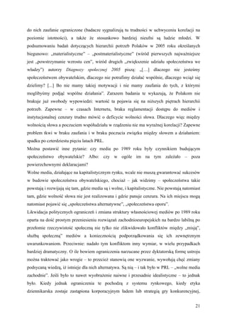 do nich zaufanie ograniczone (badacze sygnalizują tu trudności w uchwyceniu korelacji na
poziomie istotności), a także że stosunkowo bardziej nieufni są ludzie młodzi. W
podsumowaniu badań dotyczących hierarchii potrzeb Polaków w 2005 roku określanych
biegunowo: „materialistyczne” – „postmaterialistyczne” (wśród pierwszych najważniejsze
jest „powstrzymanie wzrostu cen”, wśród drugich „zwiększenie udziału społeczeństwa we
władzy”) autorzy Diagnozy społecznej 2005 piszą: „[…] dlaczego nie jesteśmy
społeczeństwem obywatelskim, dlaczego nie potrafimy działać wspólnie, dlaczego wciąż się
dzielimy? [...] Bo nie mamy takiej motywacji i nie mamy zaufania do tych, z którymi
moglibyśmy podjąć wspólne działania”. Zarazem badania te wykazują, że Polakom nie
brakuje już swobody wypowiedzi: wartość ta pojawia się na niższych piętrach hierarchii
potrzeb. Zapewne – w czasach Internetu, braku reglamentacji dostępu do mediów i
instytucjonalnej cenzury trudno mówić o deficycie wolności słowa. Dlaczego więc między
wolnością słowa a poczuciem współudziału w rządzeniu nie ma wyraźnej korelacji? Zapewne
problem tkwi w braku zaufania i w braku poczucia związku między słowem a działaniem:
spadku po czterdziestu pięciu latach PRL.
Można postawić inne pytanie: czy media po 1989 roku były czynnikiem budującym
społeczeństwo obywatelskie? Albo: czy w ogóle im na tym zależało – poza
powierzchownymi deklaracjami?
Wolne media, działające na kapitalistycznym rynku, wcale nie muszą gwarantować sukcesów
w budowie społeczeństwa obywatelskiego, chociaż – jak widzimy – społeczeństwa takie
powstają i rozwijają się tam, gdzie media są i wolne, i kapitalistyczne. Nie powstają natomiast
tam, gdzie wolność słowa nie jest realizowana i gdzie panuje cenzura. Na ich miejscu mogą
natomiast pojawić się „społeczeństwa alternatywne”, „społeczeństwa oporu”.
Likwidacja politycznych ograniczeń i zmiana struktury własnościowej mediów po 1989 roku
oparta na dość prostym przeniesieniu rozwiązań zachodnioeuropejskich na bardzo labilną po
przełomie rzeczywistość społeczną nie tylko nie zlikwidowało konfliktów między „misją”,
służbą społeczną” mediów a koniecznością podporządkowania się ich zewnętrznym
uwarunkowaniom. Przeciwnie: nadało tym konfliktom inny wymiar, w wielu przypadkach
bardziej dramatyczny. O ile bowiem ograniczenia narzucane przez dyktatorską formę ustroju
można traktować jako wrogie – to przecież stanowią one wyzwanie, wywołują chęć zmiany
podsycaną wiedzą, iż istnieje dla nich alternatywa. Są nią – i tak było w PRL – „wolne media
zachodnie”. Jeśli było to nawet wyobrażenie naiwne i przesadnie idealistyczne – to jednak
było. Kiedy jednak ograniczenia te pochodzą z systemu rynkowego, kiedy etyka
dziennikarska zostaje zastąpiona korporacyjnym ładem lub strategią gry konkurencyjnej,


                                                                                            21
 