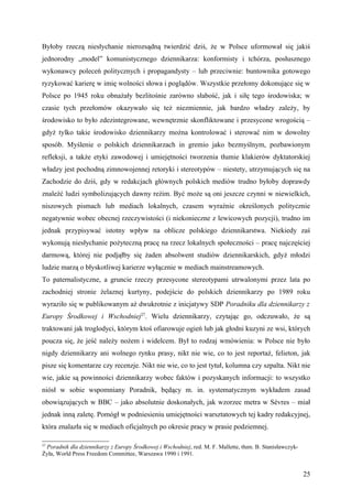Byłoby rzeczą niesłychanie nierozsądną twierdzić dziś, że w Polsce uformował się jakiś
jednorodny „model” komunistycznego dziennikarza: konformisty i tchórza, posłusznego
wykonawcy poleceń politycznych i propagandysty – lub przeciwnie: buntownika gotowego
ryzykować karierę w imię wolności słowa i poglądów. Wszystkie przełomy dokonujące się w
Polsce po 1945 roku obnażały bezlitośnie zarówno słabość, jak i siłę tego środowiska; w
czasie tych przełomów okazywało się też niezmiennie, jak bardzo władzy zależy, by
środowisko to było zdezintegrowane, wewnętrznie skonfliktowane i przesycone wrogością –
gdyż tylko takie środowisko dziennikarzy można kontrolować i sterować nim w dowolny
sposób. Myślenie o polskich dziennikarzach in gremio jako bezmyślnym, pozbawionym
refleksji, a także etyki zawodowej i umiejętności tworzenia tłumie klakierów dyktatorskiej
władzy jest pochodną zimnowojennej retoryki i stereotypów – niestety, utrzymujących się na
Zachodzie do dziś, gdy w redakcjach głównych polskich mediów trudno byłoby doprawdy
znaleźć ludzi symbolizujących dawny reżim. Być może są oni jeszcze czynni w niewielkich,
niszowych pismach lub mediach lokalnych, czasem wyraźnie określonych politycznie
negatywnie wobec obecnej rzeczywistości (i niekonieczne z lewicowych pozycji), trudno im
jednak przypisywać istotny wpływ na oblicze polskiego dziennikarstwa. Niekiedy zaś
wykonują niesłychanie pożyteczną pracę na rzecz lokalnych społeczności – pracę najczęściej
darmową, której nie podjąłby się żaden absolwent studiów dziennikarskich, gdyż młodzi
ludzie marzą o błyskotliwej karierze wyłącznie w mediach mainstreamowych.
To paternalistyczne, a gruncie rzeczy przesycone stereotypami utrwalonymi przez lata po
zachodniej stronie żelaznej kurtyny, podejście do polskich dziennikarzy po 1989 roku
wyraziło się w publikowanym aż dwukrotnie z inicjatywy SDP Poradniku dla dziennikarzy z
Europy Środkowej i Wschodniej27. Wielu dziennikarzy, czytając go, odczuwało, że są
traktowani jak troglodyci, którym ktoś ofiarowuje ogień lub jak głodni kuzyni ze wsi, których
poucza się, że jeść należy nożem i widelcem. Był to rodzaj wmówienia: w Polsce nie było
nigdy dziennikarzy ani wolnego rynku prasy, nikt nie wie, co to jest reportaż, felieton, jak
pisze się komentarze czy recenzje. Nikt nie wie, co to jest tytuł, kolumna czy szpalta. Nikt nie
wie, jakie są powinności dziennikarzy wobec faktów i pozyskanych informacji: to wszystko
niósł w sobie wspomniany Poradnik, będący m. in. systematycznym wykładem zasad
obowiązujących w BBC – jako absolutnie doskonałych, jak wzorzec metra w Sèvres – miał
jednak inną zaletę. Pomógł w podniesieniu umiejętności warsztatowych tej kadry redakcyjnej,
która znalazła się w mediach oficjalnych po okresie pracy w prasie podziemnej.

27
 Poradnik dla dziennikarzy z Europy Środkowej i Wschodniej, red. M. F. Mallette, tłum. B. Stanisławczyk-
Żyła, World Press Freedom Committee, Warszawa 1990 i 1991.


                                                                                                           25
 