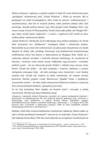 Dyskurs polityczny i społeczny w polskich mediach w latach 90. został zdominowany przez
„paradygmat” skonstruowany przez „Gazetę Wyborczą” i bliskie jej otoczenie. Był to
paradygmat czy model światopoglądowy, który można by nazywać „modernizacyjnym” i
racjonalistycznym, choć był on wyrazem postawy wobec przełomu jednego tylko, choć
poważnego, skrzydła polskiej opozycji: tego, które przyjęło wynik Okrągłego Stołu i tym
samym zaczęło tworzyć III Rzeczpospolitą. Niemal od początku jednak sam Okrągły Stół i
jego efekty zaczęły budzić wątpliwości i z czasem z wątpliwości tych zrodził się obraz
wielkiej zdrady wolnościowych ideałów.
„Gazeta Wyborcza” odwoływała się do tradycyjnego etosu polskiej inteligencji, ale chciała
także utrzymywać etos „Solidarności” wyrastającej jednak z robotniczego protestu.
Opowiedziała się po stronie idei wolnościowych, ale jednocześnie zdecydowanie nie chciała
dopuścić do choćby tylko moralnego linczowania tych przedstawicieli komunistycznego
establishmentu, którzy byli aktywni w doprowadzeniu do Okrągłego Stołu. Starała się o
zachowanie dobrych stosunków z hierarchią Kościoła katolickiego, ale nawoływała do
tolerancji i otwartości wobec innych wyznań. Podkreślała wagę przeszłości i wzniosłość
polskich czynów – ale też wskazywała grzechy Polaków i niekiedy wręcz mroczne strony
historii. Chciała być polska – ale także europejska i światowa, robotnicza, a zarazem
inteligencka, pokazująca biedę – ale także promująca nowe, dynamiczne i coraz bardziej
zamożne elity. Chciała być wrażliwa na skutki transformacji, ale zarazem otwarcie
promowała liberalny program Leszka Balcerowicza. Oglądała Polskę z perspektywy
warszawskich salonów – ale także, dzięki intensywnemu budowaniu (zwłaszcza w pierwszej
fazie rozwoju) lokalnych dodatków, z perspektywy prowincji.
To nie była konstrukcja, która mogłaby się utrzymać trwale i wszczepić w polską
rzeczywistość. Ma dużo racji Janusz Majcherek, pisząc:
„Inicjatorzy i założyciele »Gazety Wyborczej« wywodzili się z typowo inteligenckich środowisk i
przyświecało im charakterystyczne dla tych środowisk poczucie społecznej misji, wyniesione z
opozycyjnego etosu Solidarności, a poprzez Komitet Obrony Robotników sięgające
dziewiętnastowiecznych ideałów wyzwolenia narodowego i społecznego. […] Z drugiej strony silne
poczucie misji, wyczuwalne w publicystyce »Gazety«, robiło na wielu czytelnikach wrażenie
odstręczającego mentorstwa i moralizatorstwa.”28

Dodajmy: robiło także wrażenie kunktatorstwa, konformizmu i hipokryzji. Bardzo rzadko, na
ogół w niezbyt pochlebnych kontekstach29, zauważa się, że środowisko „Gazety Wyborczej”
było dotknięte traumą Marca 1968 roku, która objawiała się szczególnym uwrażliwieniem na

28
  J. A. Majcherek, Etos inteligencki, etos dziennikarski, [w:] Dziennikarze – media – społeczeństwo, s. 322.
29
  Por. wywiad Cezarego Michalskiego z byłym dziennikarzem „GW” Michałem Cichym: Wojna pokoleń przy
użyciu cyngli, „Dziennik-Europa”, 20.02. 2009.


                                                                                                           27
 