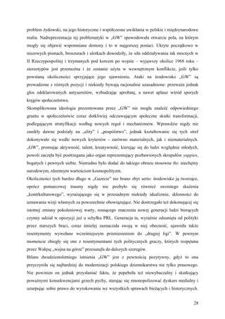 problem żydowski, na jego historyczne i współczesne uwikłania w polskie i międzynarodowe
realia. Nadreprezentacja tej problematyki w „GW” spowodowała otwarcie pola, na którym
mogły się objawić wspomniane demony i to w najgorszej postaci. Ukryte początkowo w
niszowych pismach, broszurach i ulotkach dowodziły, że siła oddziaływania tak mocnych w
II Rzeczypospolitej i trzymanych pod korcem po wojnie – wyjąwszy okolice 1968 roku –
stereotypów jest przemożna i że zostanie użyta w wewnętrznym konflikcie, jeśli tylko
powstaną okoliczności sprzyjające jego ujawnieniu. Ataki na środowisko „GW” są
prowadzone z różnych pozycji i niekiedy bywają racjonalnie uzasadnione: przeważa jednak
głos zdeklarowanych antysemitów, wzbudzając aprobatę, a nawet aplauz wśród sporych
kręgów społeczeństwa.
Skomplikowana ideologia prezentowana przez „GW” nie mogła znaleźć odpowiedniego
gruntu w społeczeństwie coraz dotkliwiej odczuwającym społeczne skutki transformacji,
podlegającym stratyfikacji według nowych reguł i mechanizmów. Wprawdzie nigdy nie
zanikły dawne podziały na „elity” i „pospólstwo”, jednak kształtowanie się tych stref
dokonywało się wedle nowych kryteriów - zarówno materialnych, jak i niematerialnych.
„GW”, promując aktywność, talent, kreatywność, kierując się do ludzi względnie młodych,
powoli zaczęła być postrzegana jako organ reprezentujący pozbawionych skrupułów yuppies,
bogatych i pewnych siebie. Nietrudno było dodać do takiego obrazu stosowne tło: niechętny
narodowym, rdzennym wartościom kosmopolityzm.
Okoliczności tych bardzo długo w „Gazecie” nie brano zbyt serio: środowisko ją tworzące,
oprócz pomarcowej traumy nigdy nie pozbyło się również swoistego skażenia
„kontrkulturowego”, wyrażającego się w przesadnym niekiedy idealizmie, skłonności do
uznawania wizji własnych za powszechnie obowiązujące. Nie dostrzegało też dokonującej się
istotnej zmiany pokoleniowej warty, rosnącego znaczenia nowej generacji ludzi biorących
czynny udział w opozycji już u schyłku PRL. Generacja ta, wyraźnie odsunięta od polityki
przez starszych braci, coraz śmielej zaznaczała swoją w niej obecność, ujawniła także
resentymenty wywołane wcześniejszym przeniesieniem do „drugiej ligi”. W pewnym
momencie zbiegły się one z resentymentami tych politycznych graczy, których rozpętana
przez Wałęsę „wojna na górze” przesunęła do dalszych szeregów.
Bilans dwudziestoletniego istnienia „GW” jest z pewnością pozytywny, gdyż to ona
przyczyniła się najbardziej do modernizacji polskiego dziennikarstwa nie tylko prasowego.
Nie powinien on jednak przysłaniać faktu, że popełniła też niewybaczalny i skutkujący
poważnymi konsekwencjami grzech pychy, starając się zmonopolizować dyskurs medialny i
uzurpując sobie prawo do wyrokowania we wszystkich sprawach bieżących i historycznych.


                                                                                      28
 