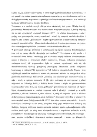 Sądziła też, że jej siła będzie wieczna, w czym mogły ją utwierdzać efekty ekonomiczne. Te
zaś sprawiły, że oprócz sprawowania rządu dusz zapragnęła gry na rynku finansowym i to na
skalę gigantomańską. Zapomniała – sprzedając zaufanie do swojego towaru – że w transakcji
tej należy także sprzedawać zaufanie do sklepu.
Tymczasem o to zaufanie zaczęli zabiegać coraz skuteczniej inni gracze. Mówiąc inaczej:
jeśli ma rację Anthony Giddens, że o stosunku ludzi do systemu decydują ci, którzy znajdują
się na jego „bramkach”, „punktach dostępowych”30 – to właśnie dziennikarze, z natury
grający rolę gatekeeperów, muszą wywoływać i starać się utrzymać zaufanie do siebie i
mediów jako systemu „pośredników” między społeczeństwem i rzeczywistością. Przejawy
arogancji, pewności siebie i lekceważenia skumulują się i zostaną przeniesione na system,
albo zaowocują utratą zaufania, cynizmem i zachowaniami ucieczkowymi.
W pierwszych latach po przełomie w kształtującym się dopiero systemie demokratycznym
trwa coś, co można określić „kooptacją sieci zaufania”.31 Uczestniczą w niej media – i
uczestniczy nowa władza. Interesujący jest tu związek między mediami elektronicznymi:
radiem i telewizją a strukturami władzy państwowej. Władza, obdarzona społecznym
zaufaniem (choć, jak wspomniałem, było to zaufanie ograniczone) staje się dla
skompromitowanej telewizji pozytywną płaszczyzną odniesienia: dzięki zastąpieniu
kojarzonego z reżimem PRL kierownictwa TVP ludźmi z otoczenia Lecha Wałęsy i jego
najbliższych doradców medium to starało się przekonać widzów, że rzeczywiście ulega
gruntownej transformacji. Ten kierunek „kooptacji sieci zaufania” jest naturalnie władzy na
rękę – nigdy, w żadnym momencie III RP, sfery polityczne nie zrezygnowały z chęci
wpływania na Telewizję Polską i Polskie Radio. Zresztą – nigdy nie przeprowadzono
uczciwej debaty ani o tym, czy media „publiczne” (przymiotnik ten przysłonił, jak figowy
listek, niekwestionowaną w zasadzie symbiozę radia i telewizji i władzy) są w ogóle
potrzebne, a jeśli tak – to komu, w jakim zakresie i w jakiej roli. Pojemne i przez to możliwe
do karkołomnego naginania pojęcie „misji publicznej” stosowano wprawdzie w ustawowych
umocowaniach zasad funkcjonowania PR i TVP, lecz mimo szumnych zapowiedzi i licznych
naukowych konferencji na ten temat, wszystkie próby jego zdefiniowania kończyły się
fiaskiem. Opozycja polityczna zawsze zarzucała rządzącej ekipie podporządkowanie sobie
mediów publicznych, ale kiedy sama zdobywała władzę – natychmiast wchodziła w rolę
poprzedników, manipulując nie tylko przy rozstrzygnięciach ustawowych, ale dokonując –
przy pomocy modyfikacji stosownych zapisów prawnych – zmian na kluczowych

30
     A. Giddens, Konsekwencje nowoczesności…, s. 76; P. Sztompka, op. cit., s. 296-97.
31
     Por. P. Sztompka, op. cit., s. 341-42.


                                                                                           29
 