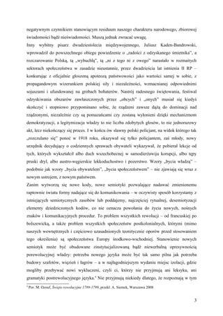 negatywnym czynnikiem stanowiącym residuum naszego charakteru narodowego, zbiorowej
świadomości bądź nieświadomości. Muszą jednak zwracać uwagę.
Inny wybitny pisarz dwudziestolecia międzywojennego, Juliusz Kaden-Bandrowski,
wprowadził do powszechnego obiegu powiedzenie o „radości z odzyskanego śmietnika”, a
rozczarowanie Polską, tą „wybuchłą”, tą „ni z tego ni z owego” narastało w rozmaitych
sektorach społeczeństwa w zasadzie nieustannie, przez dwadzieścia lat istnienia II RP –
konkurując z oficjalnie głoszoną apoteozą państwowości jako wartości samej w sobie, z
propagandowym wizerunkiem polskiej siły i niezależności, wzmacnianej odpowiednimi
sojuszami i ufundowanej na grobach bohaterów. Nastrój radosnego świętowania, festiwal
odzyskiwania obszarów zawłaszczonych przez „obcych” i „onych” musiał się kiedyś
skończyć i stopniowo przypominano sobie, że rządzeni zawsze dążą do dominacji nad
rządzonymi, niezależnie czy są pomazańcami czy zostaną wyłonieni dzięki mechanizmom
demokratyzacji, a legitymizacja władzy to nie liczba zdobytych głosów, to nie jednorazowy
akt, lecz niekończący się proces. I w końcu ów sławny polski policjant, na widok którego tak
„rozczulano się” ponoć w 1918 roku, okazywał się tylko policjantem, zaś młody, nowy
urzędnik decydujący o codziennych sprawach obywateli wykazywał, że pobierał lekcje od
tych, których wykształcił albo duch wszechobecnej w samodierżawiju korupcji, albo tępy
pruski dryl, albo austro-węgierskie lekkoduchostwo i pozerstwo. Wzory „bycia władzą” –
podobnie jak wzory „bycia obywatelem”, „bycia społeczeństwem” – nie zjawiają się wraz z
nowym ustrojem, z nowym państwem.
Zanim wytworzą się nowe kody, nowe semiotyki pozwalające nadawać zmienionemu
raptownie światu formy nadające się do komunikowania – w oczywisty sposób korzystamy z
istniejących semiotycznych zasobów lub poddajemy, najczęściej rytualnej, desemiotyzacji
elementy dziedziczonych kodów, co nie oznacza powołania do życia nowych, nośnych
znaków i komunikacyjnych procedur. To problem wszystkich rewolucji – od francuskiej po
bolszewicką, a także problem wszystkich społeczeństw postkolonialnych, którymi (mimo
naszych wewnętrznych i częściowo uzasadnionych teoretycznie oporów przed stosowaniem
tego określenia) są społeczeństwa Europy środkowo-wschodniej. Stanowienie nowych
semiotyk może być obudowane zinstytucjalizowaną bądź niewerbalną opresywnością
porewolucyjnej władzy: potrzeba nowego języka może być tak samo pilna jak potrzeba
budowy szafotów, więzień i łagrów – a w najłagodniejszym wydaniu miejsc izolacji, gdzie
mogliby przebywać nowi wykluczeni, czyli ci, którzy nie przyjmują ani leksyku, ani
gramatyki postrewolucyjnego języka.4 Nie przyjmują niekiedy dlatego, że rozpoznają w tym
4
    Por. M. Ozouf, Święto rewolucyjne 1789-1799, przekł. A. Siemek, Warszawa 2008


                                                                                          3
 