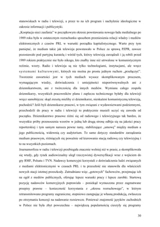 stanowiskach w radiu i telewizji, a przez to na ich program i nachylenie ideologiczne w
zakresie informacji i publicystyki.
„Kooptacja sieci zaufania” w początkowym okresie powstawania nowego ładu medialnego po
1989 roku była w ostatecznym rozrachunku sposobem przeniesienia relacji władzy i mediów
elektronicznych z czasów PRL w warunki porządku kapitalistycznego. Warto przy tym
pamiętać, że medium takie jak telewizja powstawało w Polsce za sprawą PZPR, zawsze
pozostawało pod partyjną kuratelą i wśród tych, którzy telewizją zarządzali i ją robili przed
1989 rokiem praktycznie nie było nikogo, kto znałby inne niż utrwalone w komunistycznym
reżimie, wzory. Radio i telewizja są nie tylko technologiami, instytucjami, ale wręcz
s y s t e m a m i k u l t u r o w ym i , których nie można po prostu jednym ruchem „przełączyć”.
Tworzenie zawartości jest w tych mediach wysoce skomplikowanym procesem,
wymagającym      wiedzy,    doświadczenia     i   umiejętności   nieporównywalnych       ani    z
dziennikarstwem, ani z twórczością dla innych mediów. Wymiana całego zespołu
dziennikarzy, wszystkich pracowników planu i zaplecza technicznego byłaby dla telewizji
wręcz samobójcza: skąd zresztą mieliby ci dziennikarze, nieskażeni komunistyczną telewizją,
pochodzić? Jeśli byli dziennikarze prasowi, w tym związani z wydawnictwami podziemnymi,
przechodzili do pracy w radiu i telewizji to praktycznie musieli uczyć się zawodu od
początku. Dziennikarstwo prasowe różni się od radiowego i telewizyjnego tak bardzo, że
wszystkie próby przenoszenia wzorów w jedną lub drugą stronę odbija się na jakości pracy
reporterskiej i tym samym narusza pewne ramy, stabilizujące „umowę” między medium a
jego publicznością, widownią czy audytorium. To samo dotyczy standardów zarządzania
medium prasowym, różniących się poważnie od kierowania stacją radiową czy telewizyjną i
to na wszystkich poziomach.
Journamorfoza w radiu i telewizji przebiegała znacznie wolniej niż w prasie, a skomplikowała
się wtedy, gdy rynek audiowizualny uległ rzeczywistej dywersyfikacji wraz z wejściem do
gry RMF, Polsatu i TVN. Nadawcy komercyjni korzystali z doświadczenia ludzi związanych
z mediami elektronicznymi w czasach PRL i ta przeszłość nie stanowiła dla właścicieli
nowych stacji istotnej przeszkody. Zatrudniano więc „gotowych” fachowców, przejmując ich
na ogół z mediów publicznych, oferując lepsze warunki pracy i lepsze zarobki. Startową
pozycję nadawców komercyjnych poprawiała – poniekąd wymuszona przez zagmatwane
przepisy prawne – konieczność korzystania z „okresu rozruchowego”, w którym
retransmitowano programy zagraniczne, stopniowo zastępując je własną produkcją, zwłaszcza
po otrzymaniu koncesji na nadawanie rozsiewcze. Ponieważ znajomość języków zachodnich
w Polsce nie była zbyt powszechna – największą popularnością cieszyły się programy


                                                                                               30
 