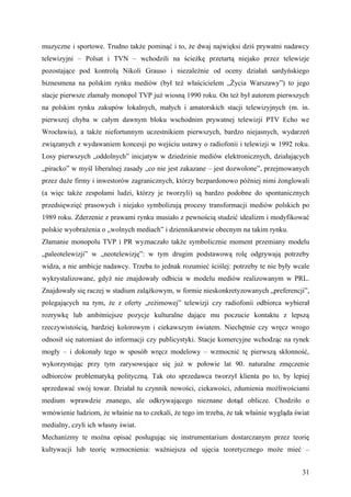 muzyczne i sportowe. Trudno także pominąć i to, że dwaj najwięksi dziś prywatni nadawcy
telewizyjni – Polsat i TVN – wchodzili na ścieżkę przetartą niejako przez telewizje
pozostające pod kontrolą Nikoli Grauso i niezależnie od oceny działań sardyńskiego
biznesmena na polskim rynku mediów (był też właścicielem „Życia Warszawy”) to jego
stacje pierwsze złamały monopol TVP już wiosną 1990 roku. On też był autorem pierwszych
na polskim rynku zakupów lokalnych, małych i amatorskich stacji telewizyjnych (m. in.
pierwszej chyba w całym dawnym bloku wschodnim prywatnej telewizji PTV Echo we
Wrocławiu), a także niefortunnym uczestnikiem pierwszych, bardzo niejasnych, wydarzeń
związanych z wydawaniem koncesji po wejściu ustawy o radiofonii i telewizji w 1992 roku.
Losy pierwszych „oddolnych” inicjatyw w dziedzinie mediów elektronicznych, działających
„piracko” w myśl liberalnej zasady „co nie jest zakazane – jest dozwolone”, przejmowanych
przez duże firmy i inwestorów zagranicznych, którzy bezpardonowo później nimi żonglowali
(a więc także zespołami ludzi, którzy je tworzyli) są bardzo podobne do spontanicznych
przedsięwzięć prasowych i niejako symbolizują procesy transformacji mediów polskich po
1989 roku. Zderzenie z prawami rynku musiało z pewnością studzić idealizm i modyfikować
polskie wyobrażenia o „wolnych mediach” i dziennikarstwie obecnym na takim rynku.
Złamanie monopolu TVP i PR wyznaczało także symbolicznie moment przemiany modelu
„paleotelewizji” w „neotelewizję”: w tym drugim podstawową rolę odgrywają potrzeby
widza, a nie ambicje nadawcy. Trzeba to jednak rozumieć ściślej: potrzeby te nie były wcale
wykrystalizowane, gdyż nie znajdowały odbicia w modelu mediów realizowanym w PRL.
Znajdowały się raczej w stadium zalążkowym, w formie nieskonkretyzowanych „preferencji”,
polegających na tym, że z oferty „reżimowej” telewizji czy radiofonii odbiorca wybierał
rozrywkę lub ambitniejsze pozycje kulturalne dające mu poczucie kontaktu z lepszą
rzeczywistością, bardziej kolorowym i ciekawszym światem. Niechętnie czy wręcz wrogo
odnosił się natomiast do informacji czy publicystyki. Stacje komercyjne wchodząc na rynek
mogły – i dokonały tego w sposób wręcz modelowy – wzmocnić tę pierwszą skłonność,
wykorzystując przy tym zarysowujące się już w połowie lat 90. naturalne zmęczenie
odbiorców problematyką polityczną. Tak oto sprzedawca tworzył klienta po to, by lepiej
sprzedawać swój towar. Działał tu czynnik nowości, ciekawości, zdumienia możliwościami
medium wprawdzie znanego, ale odkrywającego nieznane dotąd oblicze. Chodziło o
wmówienie ludziom, że właśnie na to czekali, że tego im trzeba, że tak właśnie wygląda świat
medialny, czyli ich własny świat.
Mechanizmy te można opisać posługując się instrumentarium dostarczanym przez teorię
kultywacji lub teorię wzmocnienia: ważniejsza od ujęcia teoretycznego może mieć –


                                                                                         31
 