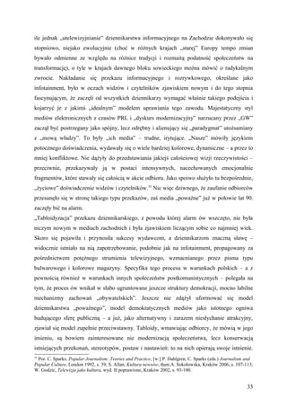 ile jednak „utelewizyjnianie” dziennikarstwa informacyjnego na Zachodzie dokonywało się
stopniowo, niejako ewolucyjnie (choć w różnych krajach „starej” Europy tempo zmian
bywało odmienne ze względu na różnice tradycji i rozmaitą podatność społeczeństw na
transformację), o tyle w krajach dawnego bloku sowieckiego można mówić o radykalnym
zwrocie. Nakładanie się przekazu informacyjnego i rozrywkowego, określane jako
infotainment, było w oczach widzów i czytelników zjawiskiem nowym i do tego stopnia
fascynującym, że zaczęli od wszystkich dziennikarzy wymagać właśnie takiego podejścia i
kojarzyć je z jakimś „idealnym” modelem uprawiania tego zawodu. Majestatyczny styl
mediów elektronicznych z czasów PRL i „dyskurs modernizacyjny” narzucany przez „GW”
zaczął być postrzegany jako spójny, lecz odrębny i alienujący się „paradygmat” utożsamiany
z „mową władzy”. To były „ich media” – trudne, irytujące. „Nasze” mówiły językiem
potocznego doświadczenia, wydawały się o wiele bardziej kolorowe, dynamiczne – a przez to
mniej konfliktowe. Nie dążyły do przedstawiania jakiejś całościowej wizji rzeczywistości –
przeciwnie, przekazywały ją w postaci intensywnych, nacechowanych emocjonalnie
fragmentów, które stawały się całością w akcie odbioru. Jako spoiwo służyło tu bezpośrednie,
„życiowe” doświadczenie widzów i czytelników.35 Nic więc dziwnego, że zaufanie odbiorców
przesunęło się w stronę takiego typu przekazów, zaś media „poważne” już w połowie lat 90.
zaczęły bić na alarm.
„Tabloidyzacja” przekazu dziennikarskiego, z powodu której alarm ów wszczęto, nie była
niczym nowym w mediach zachodnich i była zjawiskiem liczącym sobie co najmniej wiek.
Skoro się pojawiła i przynosiła sukcesy wydawcom, a dziennikarzom znaczną sławę –
widocznie istniało na nią zapotrzebowanie, podobnie jak na infotainment, propagowany za
pośrednictwem potężnego strumienia telewizyjnego, wzmacnianego przez pisma typu
bulwarowego i kolorowe magazyny. Specyfika tego procesu w warunkach polskich – a z
pewnością również w warunkach innych społeczeństw postkomunistycznych – polegała na
tym, że proces ów wnikał w słabo ugruntowane jeszcze struktury demokracji, mocno labilne
mechanizmy zachowań „obywatelskich”. Jeszcze nie zdążył uformować się model
dziennikarstwa „poważnego”, model demokratycznych mediów jako istotnego ogniwa
budującego sferę publiczną – a już, jako alternatywny i zarazem niesłychanie atrakcyjny,
zjawiał się model zupełnie przeciwstawny. Tabloidy, wmawiając odbiorcy, że mówią w jego
imieniu, są bowiem zainteresowane nie modernizacją społeczeństwa, lecz konserwacją
istniejących przekonań, stereotypów, postaw i nastawień: to na nich opierają swoje istnienie.
35
 Por. C. Sparks, Popular Journalism: Teories and Practice, [w:] P. Dahlgren, C. Sparks (eds.) Journalism and
Popular Culture, London 1992, s. 39; S. Allan, Kultura newsów, tłum.A. Sokołowska, Kraków 2006, s. 107-113;
W. Godzic, Telewizja jako kultura, wyd. II poprawione, Kraków 2002, s. 93-100.


                                                                                                         33
 