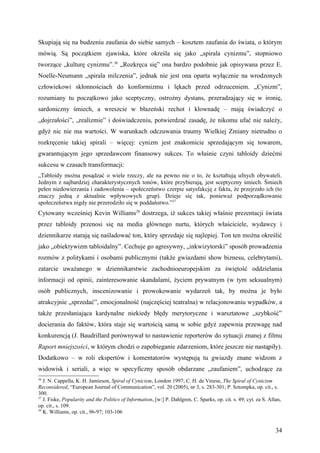 Skupiają się na budzeniu zaufania do siebie samych – kosztem zaufania do świata, o którym
mówią. Są początkiem zjawiska, które określa się jako „spirala cynizmu”, stopniowo
tworzące „kulturę cynizmu”.36 „Rozkręca się” ona bardzo podobnie jak opisywana przez E.
Noelle-Neumann „spirala milczenia”, jednak nie jest ona oparta wyłącznie na wrodzonych
człowiekowi skłonnościach do konformizmu i lękach przed odrzuceniem. „Cynizm”,
rozumiany tu początkowo jako sceptyczny, ostrożny dystans, przeradzający się w ironię,
sardoniczny śmiech, a wreszcie w błazeński rechot i klownadę – mają świadczyć o
„dojrzałości”, „realizmie” i doświadczeniu, potwierdzać zasadę, że nikomu ufać nie należy,
gdyż nic nie ma wartości. W warunkach odczuwania traumy Wielkiej Zmiany nietrudno o
rozkręcenie takiej spirali – więcej: cynizm jest znakomicie sprzedającym się towarem,
gwarantującym jego sprzedawcom finansowy sukces. To właśnie czyni tabloidy dziećmi
sukcesu w czasach transformacji:
„Tabloidy można posądzać o wiele rzeczy, ale na pewno nie o to, że kształtują ufnych obywateli.
Jednym z najbardziej charakterystycznych tonów, które przybierają, jest sceptyczny śmiech. Śmiech
pełen niedowierzania i zadowolenia – społeczeństwo czerpie satysfakcję z faktu, że przejrzało ich (to
znaczy jedną z aktualnie wpływowych grup). Dzieje się tak, ponieważ podporządkowanie
społeczeństwa nigdy nie przerodziło się w poddaństwo.”37
Cytowany wcześniej Kevin Williams38 dostrzega, iż sukces takiej właśnie prezentacji świata
przez tabloidy przenosi się na media głównego nurtu, których właściciele, wydawcy i
dziennikarze starają się naśladować ton, który sprzedaje się najlepiej. Ton ten można określić
jako „obiektywizm tabloidalny”. Cechuje go agresywny, „inkwizytorski” sposób prowadzenia
rozmów z politykami i osobami publicznymi (także gwiazdami show biznesu, celebrytami),
zatarcie uważanego w dziennikarstwie zachodnioeuropejskim za świętość oddzielania
informacji od opinii, zainteresowanie skandalami, życiem prywatnym (w tym seksualnym)
osób publicznych, inscenizowanie i prowokowanie wydarzeń tak, by można je było
atrakcyjnie „sprzedać”, emocjonalność (najczęściej teatralna) w relacjonowaniu wypadków, a
także przesłaniająca kardynalne niekiedy błędy merytoryczne i warsztatowe „szybkość”
docierania do faktów, która staje się wartością samą w sobie gdyż zapewnia przewagę nad
konkurencją (J. Baudrillard porównywał to nastawienie reporterów do sytuacji znanej z filmu
Raport mniejszości, w którym chodzi o zapobieganie zdarzeniom, które jeszcze nie nastąpiły).
Dodatkowo – w roli ekspertów i komentatorów występują tu gwiazdy znane widzom z
widowisk i seriali, a więc w specyficzny sposób obdarzane „zaufaniem”, uchodzące za
36
   J. N. Cappella, K. H. Jamieson, Spiral of Cynicism, London 1997; C. H. de Vreese, The Spiral of Cynicism
Reconsidered, “European Journal of Communication”, vol. 20 (2005), nr 3, s. 283-301; P. Sztompka, op. cit., s.
300.
37
   J. Fiske, Popularity and the Politics of Information, [w:] P. Dahlgren, C. Sparks, op. cit. s. 49; cyt. za S. Allan,
op. cit., s. 109.
38
   K. Williams, op. cit., 96-97; 103-106


                                                                                                                    34
 