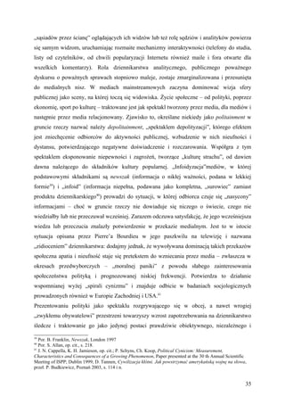 „sąsiadów przez ścianę” oglądających ich widzów lub też rolę sędziów i analityków powierza
się samym widzom, uruchamiając rozmaite mechanizmy interaktywności (telefony do studia,
listy od czytelników, od chwili popularyzacji Internetu również maile i fora otwarte dla
wszelkich komentarzy). Rola dziennikarstwa analitycznego, publicznego poważnego
dyskursu o poważnych sprawach stopniowo maleje, zostaje zmarginalizowana i przesunięta
do medialnych nisz. W mediach mainstreamowych zaczyna dominować wizja sfery
publicznej jako sceny, na której toczą się widowiska. Życie społeczne – od polityki, poprzez
ekonomię, sport po kulturę – traktowane jest jak spektakl tworzony przez media, dla mediów i
następnie przez media relacjonowany. Zjawisko to, określane niekiedy jako politainment w
gruncie rzeczy nazwać należy depolitainment, „spektaklem depolityzacji”, którego efektem
jest zniechęcenie odbiorców do aktywności publicznej, wzbudzenie w nich nieufności i
dystansu, potwierdzającego negatywne doświadczenie i rozczarowania. Współgra z tym
spektaklem eksponowanie niepewności i zagrożeń, tworzące „kulturę strachu”, od dawien
dawna należącego do składników kultury popularnej. „Infoidyzacja”mediów, w której
podstawowymi składnikami są newszak (informacja o nikłej ważności, podana w lekkiej
formie39) i „infoid” (informacja niepełna, podawana jako kompletna, „surowiec” zamiast
produktu dziennikarskiego40) prowadzi do sytuacji, w której odbiorca czuje się „nasycony”
informacjami – choć w gruncie rzeczy nie dowiaduje się niczego o świecie, czego nie
wiedziałby lub nie przeczuwał wcześniej. Zarazem odczuwa satysfakcję, że jego wcześniejsza
wiedza lub przeczucia znalazły potwierdzenie w przekazie medialnym. Jest to w istocie
sytuacja opisana przez Pierre’a Bourdieu w jego paszkwilu na telewizję i nazwana
„zidioceniem” dziennikarstwa: dodajmy jednak, że wywoływana dominacją takich przekazów
społeczna apatia i nieufność staje się pretekstem do wzniecania przez media – zwłaszcza w
okresach przedwyborczych – „moralnej paniki” z powodu słabego zainteresowania
społeczeństwa polityką i prognozowanej niskiej frekwencji. Potwierdza to działanie
wspomnianej wyżej „spirali cynizmu” i znajduje odbicie w badaniach socjologicznych
prowadzonych również w Europie Zachodniej i USA.41
Prezentowaniu polityki jako spektaklu rozgrywającego się w obcej, a nawet wrogiej
„zwykłemu obywatelowi” przestrzeni towarzyszy wzrost zapotrzebowania na dziennikarstwo
śledcze i traktowanie go jako jedynej postaci prawdziwie obiektywnego, niezależnego i

39
   Por. B. Franklin, Newszak, London 1997
40
   Por. S. Allan, op. cit., s. 218.
41
   J. N. Cappella, K. H. Jamieson, op. cit.; P. Schyns, Ch. Koop, Political Cynicism: Measurement,
Characteristics and Consequences of a Growing Phenomenon, Paper presented at the 30 th Annual Scientific
Meeting of ISPP; Dublin 1999; D. Tannen, Cywilizacja kłótni. Jak powstrzymać amerykańską wojnę na słowa,
przeł. P. Budkiewicz, Poznań 2003, s. 114 i n.


                                                                                                       35
 