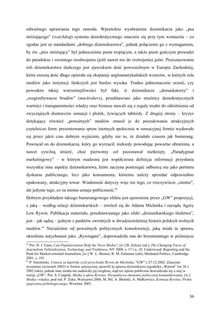odważnego uprawiania tego zawodu. Wprawdzie wyobrażenie dziennikarza jako „psa
stróżującego” (watchdog) systemu demokratycznego znacznie się przy tym wzmacnia – co
zgodne jest ze standardami „dobrego dziennikarstwa”, jednak połączenie go z wymaganiem,
by ów „pies stróżujący” był jednocześnie psem tropiącym, a także psem gończym prowadzi
do paradoksu i swoistego rozdwojenia (jeśli nawet nie do roztrojenia) jaźni. Przeszacowanie
roli dziennikarstwa śledczego jest zjawiskiem dość powszechnym w Europie Zachodniej,
która zresztą dość długo opierała się ekspansji angloamerykańskich wzorców, w których rola
mediów jako instytucji śledczych jest bardzo wysoka. Trudno jednoznacznie ocenić, czy
powodem       takiej    wstrzemięźliwości       był    fakt,   iż   dziennikarze      „demaskatorzy”          i
„rozgrzebywacze brudów” (muckrakers), przedstawiani jako strażnicy demokratycznych
wartości i transparentności władzy oraz biznesu stawali się z reguły trudni do odróżnienia od
zwyczajnych dostawców sensacji i plotek, żywiących tabloidy. Z drugiej strony – kryzys
dotykający również „poważnych” mediów zmusił je do poszukiwania atrakcyjnych
czytelniczo form: prezentowanie spraw istotnych społecznie w sensacyjnej formie wydawało
się przez jakiś czas dobrym wyjściem, gdyby nie to, że działało czasem jak bumerang.
Powracał on do dziennikarza, który go wyrzucił, niekiedy powodując poważne obrażenia, a
nawet    cywilną       śmierć,   choć    pierwotny      cel    pozostawał     nietknięty.    „Paradygmat
marketingowy” – w którym osadzona jest współczesna definicja informacji przysłania
wszystkie inne aspekty dziennikarstwa, które zaczyna postrzegać odbiorcę nie jako partnera
dyskursu publicznego, lecz jako konsumenta, któremu należy sprzedać odpowiednio
opakowany, atrakcyjny towar. Wiadomość dotyczy więc nie tego, co rzeczywiście „istotne”,
ale jedynie tego, co za istotne uznaje publiczność.42
Dobrym przykładem takiego bumerangowego efektu jest ujawnienie przez „GW” propozycji,
z jaką – według relacji dziennikarskich – zwrócił się do Adama Michnika i zarządu Agory
Lew Rywin. Publikacja materiału, przedstawianego jako efekt „dziennikarskiego śledztwa”,
jest – jak sądzę – jednym z punktów zwrotnych w dwudziestoletniej historii polskich wolnych
mediów.43 Niezależnie od poważnych politycznych konsekwencji, jaką miała ta sprawa,
określona natychmiast jako „Rywingate”, doprowadziła ona do brzemiennego w późniejsze
42
   Por. H. J. Gans, Can Popularization Help the News Media?, [w:] B. Zelizer (ed.), The Changing Faces of
Journalism Tabloidization, Technology and Truthiness, NY 2009, s. 17 i n.; D. Underwood, Reporting and the
Push for Market-oriented Journalism, [w:] W. L. Bennet, R. M. Entmann (eds), Mediated Politics, Cambridge
2001, s. 101.
43
   P. Smoleński, Ustawa za łapówkę czyli przychodzi Rywin do Michnika, "GW" z 27.12.2002. Znacznie
wcześniej (wrzesień 2002) w formie satyrycznej ujawnili tę sprawę dziennikarze tygodnika „Wprost” (nr 36 z
2002 roku), jednak inne media nie nadawały jej rozgłosu, stąd też opinia publiczna dowiedziała się o niej w
wersji „GW”. Por. S. Czapnik, Media a afera Rywina: Perspektywa ekonomii politycznej komunikowania, [w:]
Media i władza, pod red. P. Żuka, Warszawa 2006; M. Bil, A. Błoński, A. Małkiewicz, Komisja Rywina. Próba
spojrzenia politologicznego, Wrocław 2005.


                                                                                                         36
 