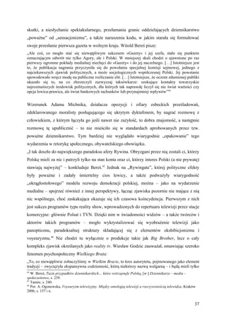 skutki, a niesłychanie spektakularnego, przełamania granic oddzielających dziennikarstwo
„poważne” od „sensacjonizmu”, a także naruszenia kodu, w jakim starała się formułować
swoje przesłanie pierwsza gazeta w wolnym kraju. Witold Bereś pisze:
„Ale coś, co mogło stać się niewątpliwym sukcesem »Gazety« i jej szefa, stało się punktem
oznaczającym odwrót nie tylko Agory, ale i Polski. W mniejszej skali chodzi o ujawnione po raz
pierwszy ogromne pokłady medialnej niechęci do »Gazety« i do jej naczelnego. […] Istotniejsze jest
to, że publikacja nagrania przyczyniła się do powołania specjalnej komisji sejmowej, jednego z
najciekawszych zjawisk politycznych, a może socjologicznych współczesnej Polski. Jej powstanie
spowodowało wręcz modę na publiczne rozliczanie elit. […] Istotniejsze, że oczom zdumionej publiki
ukazało się to, na co złorzeczyli zazwyczaj taksówkarze: szokujące kontakty towarzyskie
najrozmaitszych środowisk politycznych, dla których tak naprawdę liczył się nie świat wartości czy
opcja lewica-prawica, ale świat bankowych rachunków lub przynajmniej wpływów”44


Wizerunek Adama Michnika, działacza opozycji i ofiary esbeckich prześladowań,
zdeklarowanego moralisty posługującego się ukrytym dyktafonem, by nagrać rozmowę z
człowiekiem, z którym łączyła go jeśli nawet nie zażyłość, to dobra znajomość, a następnie
rozmowę tę upublicznić – to nie mieściło się w standardach aprobowanych przez tzw.
poważne dziennikarstwo. Tym bardziej nie wyglądało wiarygodnie „opakowanie” tego
wydarzenia w retorykę społecznego, obywatelskiego obowiązku.
„I tak doszło do największego paradoksu afery Rywina. Obryzgani przez nią zostali ci, którzy
Polskę mieli za nic i patrzyli tylko na stan konta oraz ci, którzy interes Polski (a nie prywatę)
stawiają najwyżej” – konkluduje Bereś.45 Jednak na „Rywingate”, której polityczne efekty
były poważne i zadały śmiertelny cios lewicy, a także podważyły wiarygodność
„okrągłostołowego” modelu rozwoju demokracji polskiej, można – jako na wydarzenie
medialne – spojrzeć również z innej perspektywy, łącząc zjawiska pozornie nie mające z nią
nic wspólnego, choć zaskakująca okazuje się ich czasowa koincydencja. Pierwszym z nich
jest sukces programów typu reality show, wprowadzonych do repertuaru telewizji przez stacje
komercyjne: głównie Polsat i TVN. Dzięki nim w świadomości widzów – a także twórców i
aktorów takich programów – mogło wykrystalizować się wyobrażenie telewizji jako
panopticonu, paradoksalnej struktury składającej się z elementów ekshibicjonizmu i
voyeuryzmu.46 Nie chodzi tu wyłącznie o produkcje takie jak Big Brother, lecz o cały
kompleks zjawisk określanych jako reality tv. Wiesław Godzic zauważał, omawiając szeroko
fenomen psychospołeczny Wielkiego Brata:
„To, co niewątpliwie zobaczyliśmy w Wielkim Bracie, to kres autorytetu, pojmowanego jako element
tradycji – zwyciężyła ekspansywna codzienność, którą niektórzy nazwą wulgarną – i będą mieli tylko
44
   W. Bereś, Tuzin przypadków dziennikarskich… które wstrząsnęły Polską, [w:] Dziennikarze – media –
społeczeństwo, s. 239.
45
   Tamże, s. 240.
46
   Por. A. Ogonowska, Voyeuryzm telewizyjny. Między ontologią telewizji a rzeczywistością telewidza, Kraków
2006, s. 157 i n.


                                                                                                          37
 