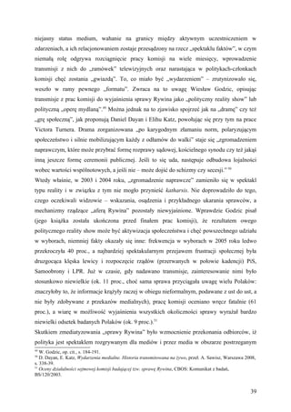 niejasny status medium, wahanie na granicy między aktywnym uczestniczeniem w
zdarzeniach, a ich relacjonowaniem zostaje przesądzony na rzecz „spektaklu faktów”, w czym
niemałą rolę odgrywa rozciągnięcie pracy komisji na wiele miesięcy, wprowadzenie
transmisji z nich do „ramówek” telewizyjnych oraz narastająca w politykach-członkach
komisji chęć zostania „gwiazdą”. To, co miało być „wydarzeniem” – zrutynizowało się,
weszło w ramy pewnego „formatu”. Zwraca na to uwagę Wiesław Godzic, opisując
transmisje z prac komisji do wyjaśnienia sprawy Rywina jako „polityczny reality show” lub
polityczną „operę mydlaną”.49 Można jednak na to zjawisko spojrzeć jak na „dramę” czy też
„grę społeczną”, jak proponują Daniel Dayan i Elihu Katz, powołując się przy tym na prace
Victora Turnera. Drama zorganizowana „po karygodnym złamaniu norm, polaryzującym
społeczeństwo i silnie mobilizującym każdy z odłamów do walki” staje się „zgromadzeniem
naprawczym, które może przybrać formę rozprawy sądowej, kościelnego synodu czy też jakąś
inną jeszcze formę ceremonii publicznej. Jeśli to się uda, następuje odbudowa lojalności
wobec wartości wspólnotowych, a jeśli nie – może dojść do schizmy czy secesji.” 50
Wtedy właśnie, w 2003 i 2004 roku, „zgromadzenie naprawcze” zamieniło się w spektakl
typu reality i w związku z tym nie mogło przynieść katharsis. Nie doprowadziło do tego,
czego oczekiwali widzowie – wskazania, osądzenia i przykładnego ukarania sprawców, a
mechanizmy rządzące „aferą Rywina” pozostały niewyjaśnione. Wprawdzie Godzic pisał
(jego książka została ukończona przed finałem prac komisji), że rezultatem owego
politycznego reality show może być aktywizacja społeczeństwa i chęć powszechnego udziału
w wyborach, niemniej fakty okazały się inne: frekwencja w wyborach w 2005 roku ledwo
przekroczyła 40 proc., a najbardziej spektakularnym przejawem frustracji społecznej była
druzgocąca klęska lewicy i rozpoczęcie rządów (przerwanych w połowie kadencji) PiS,
Samoobrony i LPR. Już w czasie, gdy nadawano transmisje, zainteresowanie nimi było
stosunkowo niewielkie (ok. 11 proc., choć sama sprawa przyciągała uwagę wielu Polaków:
znaczyłoby to, że informacje krążyły raczej w obiegu nieformalnym, podawane z ust do ust, a
nie były zdobywane z przekazów medialnych), pracę komisji oceniano wręcz fatalnie (61
proc.), a wiarę w możliwość wyjaśnienia wszystkich okoliczności sprawy wyrażał bardzo
niewielki odsetek badanych Polaków (ok. 9 proc.).51
Skutkiem zmediatyzowania „sprawy Rywina” było wzmocnienie przekonania odbiorców, iż
polityka jest spektaklem rozgrywanym dla mediów i przez media w obszarze postrzeganym
49
   W. Godzic, op. cit., s. 184-191.
50
   D. Dayan, E. Katz, Wydarzenia medialne. Historia transmitowana na żywo, przeł. A. Sawisz, Warszawa 2008,
s. 338-39.
51
   Oceny działalności sejmowej komisji badającej tzw. sprawę Rywina, CBOS: Komunikat z badań,
BS/120/2003.


                                                                                                        39
 