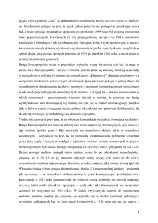 języku zbyt wyrazisty „ślad” (w derridiańskim rozumieniu) mowy ancient regime’u. Problem
np. Solidarności polegał na tym, iż język, jakim potrafiła się posługiwać projektując nowy
ład, a także opisując pragmatykę społeczną po przełomie 1989 roku był złożoną mieszaniną
haseł populistycznych, lewicowych (w ich propagandowej wersji z lat PRL), narodowo-
katolickich i liberalnych (lub neoliberalnych). Opisując, która z tych językowych, a zatem i
świadomościowych składowych stawała się dominantą w publicznym dyskursie, moglibyśmy
opisać drogę, jaką polska opozycja przeszła od 1976 po przełom 1989 roku, a może także w
szerzej zakreślonych granicach.
Druga Rzeczpospolita miała w przeddzień wybuchu wojny światowej tyle lat, ile mają w
sumie dwie Rzeczpospolite: Trzecia i Czwarta, jeśli trzymać się obecnej, bardziej wyrazistej
w mediach niż w polskiej świadomości, nomenklatury. „Plagiatowy” charakter przełomów we
wszystkich strukturach państwowych określanych tymi nazwami polegał z jednej strony na
nieuniknionym dziedziczeniu języków, semiotyk i zachowań komunikacyjnych utrwalonych
w okresach poprzedzających narodziny tych struktur, z drugiej na – równie zrozumiałym w
takich momentach – przejmowaniu wzorców obcych w nadziei, że pozwolą one lepiej
wyartykułować idee dokonującej się zmiany nie tyle już w formie abstrakcyjnego projektu
(jak to było w czasie trwającego niecałe półtora roku okresu tzw. pierwszej Solidarności), ile
skonkretyzowanego, przekładalnego na działania algorytmu.
Trudno nie zauważyć przy tym, że na obszarze komunikacji medialnej, formująca się dopiero
Druga Rzeczpospolita nie musiała dokonywać zmian naprawdę rewolucyjnych, gdy chodzi o
typ mediów (polska prasa i film rozwijały się stosunkowo dobrze także w warunkach
zaborowych – oczywiście na tyle, na ile pozwalały uwarunkowania polityczne stwarzane
przez obce rządy i inaczej w każdym z zaborów); medium istotnie nowym pod względem
technologicznym było radio, którego inauguracja (w cywilnej wersji) przypadła na rok 1926.
Debiut nowego medium nastąpił zatem siedem, osiem lat po odzyskaniu niepodległości;
ciekawe, że w III RP od jej narodzin upłynęło mniej więcej tyle samo lat do chwili
uruchomienia medium najnowszego, Internetu, w takiej postaci, jaką znamy dzisiaj (portale
Wirtualna Polska i Onet, poczta elektroniczna). Media II Rzeczpospolitej działały – podobnie
jak wcześniej – w warunkach wolnorynkowych, jako konkurencyjne przedsiębiorstwa.
Konstytucja z 1921 roku gwarantowała im wolność słowa, niemniej nie znosiła instytucji
cenzury, która miała charakter represyjny – czyli taki, jaki obowiązywał we wszystkich
zaborach (w rosyjskim od 1905 roku). W latach trzydziestych dążenia do ograniczenia
wolności mediów nasiliły się znacznie, co wyraziło się w liczbie konfiskat publikacji i
wysokości nakładanych kar (w konstytucji kwietniowej z 1935 roku nie ma już zapisu o


                                                                                            4
 