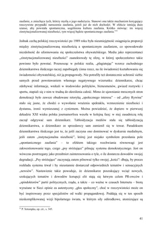 zaufanie, a zniechęca tych, którzy myślą o jego nadużyciu. Stanowi ona także mechanizm korygujący
rzeczywiste przypadki naruszenia zaufania, jeżeli już do nich dochodzi. W efekcie istnieją duże
szanse, aby powstała spontaniczna, uogólniona kultura zaufania. Krótko mówiąc: im więcej
zinstytucjonalizowanej nieufności, tym więcej będzie spontanicznego zaufania.”53


Jednak cechą polskiej rzeczywistości po 1989 roku była nieumiejętność osiągnięcia proporcji
między zinstytucjonalizowaną nieufnością a spontanicznym zaufaniem, co spowodowało
niezdolność do uformowania się społeczeństwa obywatelskiego. Media jako reprezentanci
„zinstytucjonalizowanej nieufności” zaanektowały tę sferę, w której społeczeństwo takie
powinno było powstać. Przenosząc w polskie realia, „plagiatując” wzorce zachodniego
dziennikarstwa śledczego raczej zapobiegały (inna rzecz, na ile świadomie) kształtowaniu się
świadomości obywatelskiej, niż ją propagowały. Nie potrafiły też dostatecznie uchronić siebie
samych przed powstawaniem własnego negatywnego wizerunku: dziennikarze, chcąc
zdobywać informacje, wnikali w środowisko polityków, biznesmenów, gwiazd rozrywki i
sportu, stapiali się z nim w trudną do określenia całość. Mimo że ujawnianie mrocznych stron
demokracji było zawsze obudowane retoryką „społecznego interesu” – od „afery Rywina”
stało się jasne, że chodzi o wywołanie wrażenia spektaklu, wzmocnienie nieufności i
dystansu, ironii wymieszanej z cynizmem. Można powiedzieć, że dopiero w pierwszej
dekadzie XXI wieku polska journamorfoza weszła w kolejną fazę: w niej zasadniczą rolę
zaczął odgrywać sam dziennikarz. Tabloidyzacja mediów stała się tabloidyzacją
dziennikarstwa, a dziennikarz ze sprzedawcy sam zamienił się w towar. Paradoksem
dziennikarstwa śledczego jest to, że jeśli zaczyna ono dominować w dyskursie medialnym,
jeśli zatem „instytucjonalna nieufność”, której jest niejako symbolem przesłania pole
„spontanicznego            zaufania”   –   to   efektem   takiego   rozchwiania   równowagi   jest
zakwestionowanie tego, czego „psy stróżujące” pilnują: systemu demokratycznego. Jest on
wówczas postrzegany jako przedmiot zainteresowania o tyle, o ile dostarcza dowodów swojej
degradacji. „Psy stróżujące” zaczynają zatem pilnować tylko swojej „kości”: dbają, by proces
rozkładu systemu trwał i by nieustannie dostarczał odpowiednich tematów i sensacyjnych
„newsów”. Nastawienie takie powoduje, że dziennikarze poszukujący wciąż nowych,
szokujących tematów i dowodów korupcji elit stają się łatwym celem PR-owców i
„spindoktorów” partii politycznych, rządu, a także – co ważne w czasach Internetu – biorą
wyrażane w Sieci opinie za autentyczny „głos społeczny”, choć w rzeczywistości może on
być inspirowany przez specjalistów od walki propagandowej. Poddają się w ten sposób
nieskomplikowanej wizji bipolarnego świata, w którym siły odśrodkowe, atomizujące są

53
     P. Sztompka, op. cit., s. 345.


                                                                                               41
 