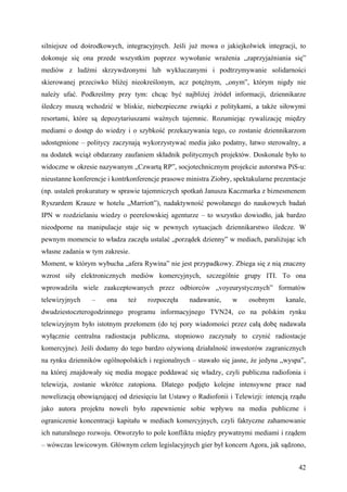 silniejsze od dośrodkowych, integracyjnych. Jeśli już mowa o jakiejkolwiek integracji, to
dokonuje się ona przede wszystkim poprzez wywołanie wrażenia „zaprzyjaźniania się”
mediów z ludźmi skrzywdzonymi lub wykluczanymi i podtrzymywanie solidarności
skierowanej przeciwko bliżej nieokreślonym, acz potężnym, „onym”, którym nigdy nie
należy ufać. Podkreślmy przy tym: chcąc być najbliżej źródeł informacji, dziennikarze
śledczy muszą wchodzić w bliskie, niebezpieczne związki z politykami, a także siłowymi
resortami, które są depozytariuszami ważnych tajemnic. Rozumiejąc rywalizację między
mediami o dostęp do wiedzy i o szybkość przekazywania tego, co zostanie dziennikarzom
udostępnione – politycy zaczynają wykorzystywać media jako podatny, łatwo sterowalny, a
na dodatek wciąż obdarzany zaufaniem składnik politycznych projektów. Doskonale było to
widoczne w okresie nazywanym „Czwartą RP”, socjotechnicznym projekcie autorstwa PiS-u:
nieustanne konferencje i kontrkonferencje prasowe ministra Ziobry, spektakularne prezentacje
(np. ustaleń prokuratury w sprawie tajemniczych spotkań Janusza Kaczmarka z biznesmenem
Ryszardem Krauze w hotelu „Marriott”), nadaktywność powołanego do naukowych badań
IPN w rozdzielaniu wiedzy o peerelowskiej agenturze – to wszystko dowiodło, jak bardzo
nieodporne na manipulacje staje się w pewnych sytuacjach dziennikarstwo śledcze. W
pewnym momencie to władza zaczęła ustalać „porządek dzienny” w mediach, paraliżując ich
własne zadania w tym zakresie.
Moment, w którym wybucha „afera Rywina” nie jest przypadkowy. Zbiega się z nią znaczny
wzrost siły elektronicznych mediów komercyjnych, szczególnie grupy ITI. To ona
wprowadziła wiele zaakceptowanych przez odbiorców „voyeurystycznych” formatów
telewizyjnych    –    ona     też    rozpoczęła    nadawanie,     w     osobnym      kanale,
dwudziestoczterogodzinnego programu informacyjnego TVN24, co na polskim rynku
telewizyjnym było istotnym przełomem (do tej pory wiadomości przez całą dobę nadawała
wyłącznie centralna radiostacja publiczna, stopniowo zaczynały to czynić radiostacje
komercyjne). Jeśli dodamy do tego bardzo ożywioną działalność inwestorów zagranicznych
na rynku dzienników ogólnopolskich i regionalnych – stawało się jasne, że jedyna „wyspa”,
na której znajdowały się media mogące poddawać się władzy, czyli publiczna radiofonia i
telewizja, zostanie wkrótce zatopiona. Dlatego podjęto kolejne intensywne prace nad
nowelizacją obowiązującej od dziesięciu lat Ustawy o Radiofonii i Telewizji: intencją rządu
jako autora projektu noweli było zapewnienie sobie wpływu na media publiczne i
ograniczenie koncentracji kapitału w mediach komercyjnych, czyli faktyczne zahamowanie
ich naturalnego rozwoju. Otworzyło to pole konfliktu między prywatnymi mediami i rządem
– wówczas lewicowym. Głównym celem legislacyjnych gier był koncern Agora, jak sądzono,


                                                                                         42
 