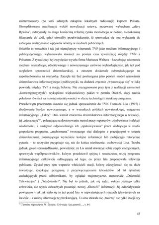 zainteresowany (po serii udanych zakupów lokalnych radiostacji) kupnem Polsatu.
Skomplikowane machinacje wokół nowelizacji ustawy, przerwane wybuchem „afery
Rywina”, zatrzymały na długo konieczną reformę rynku medialnego w Polsce, niedokonaną
faktycznie do dziś, gdyż utrwaliły przeświadczenie, iż sprowadza się ona wyłącznie do
zabiegów o utrzymanie wpływów władzy w mediach publicznych.
Osłabiło to poważnie i tak już nienajlepszy wizerunek TVP jako medium informacyjnego i
publicystycznego, wyhamowało również na pewien czas rywalizację między TVN a
Polsatem. Z rywalizacji tej zwycięsko wyszła firma Mariusza Waltera – kształtując wizerunek
medium neutralnego, obiektywnego i nowoczesnego zarówno technologicznie, jak też pod
względem         sprawności      dziennikarskiej,     a   zarazem     doskonale   odpowiadającego   na
zapotrzebowania na rozrywkę. Zaczęła też być postrzegana jako pewien model uprawiania
dziennikarstwa informacyjnego i publicystyki, na dodatek zręcznie „wpasowując się” w lukę
powstałą między TVP a stacją Solorza. Nie zrezygnowano przy tym z realizacji zamierzeń
„konwergencyjnych”: wykupiono większościowy pakiet w portalu Onet.pl, duży nacisk
położono również na rozwój interaktywności w sferze technologii i struktury programu.
Prawdziwym przełomem okazało się jednak sprowadzenie do TVN Tomasza Lisa (1997) i
zbudowanie bardzo nowoczesnego, a w warunkach polskich nowatorskiego, magazynu
informacyjnego „Fakty”. Dziś wzrost znaczenia dziennikarstwa informacyjnego w telewizji,
jej „njusyzację”54, polegającą na dostosowaniu metod pracy reporterów, zdobywania i selekcji
wiadomości, a następnie odpowiedniego ich „opakowywania” przez siedzącego w studiu
gospodarza programu, „anchormana” tworzącego sieć dialogów z pracującymi w terenie
dziennikarzami, puentującego wyraziście kolejne informacje lub zadającego retoryczne
pytania – to wszystko przypisuje się, nie do końca niesłusznie, osobowości Lisa. Trzeba
jednak, gwoli sprawiedliwości, powiedzieć, że Lis umiał stworzyć sobie zespół energicznych,
sprawnych współpracowników, którym przedstawił spójną i nowoczesną wizję programu
informacyjnego całkowicie odbiegającą od tego, co przez lata proponowała telewizja
publiczna. Zyskał przy tym wsparcie właścicieli stacji, którzy zdecydowali się na duże
inwestycje, ryzykując przegraną z przyzwyczajeniami telewidzów od lat rytualnie
zasiadających przed odbiornikami, by oglądać majestatyczne, mentorskie „Dzienniki
Telewizyjne” i „Wiadomości”. Nie był to jednak, jak się sądzi, sukces jednego tylko
człowieka, ale wynik odważnych posunięć, nowej „filozofii” informacji. Jej oddziaływanie
powiązano – tak jak stało się to już przed laty w najważniejszych stacjach telewizyjnych na
świecie – z osobą informację tę przekazującą. To ona stawała się „twarzą” nie tylko stacji czy
54
     Terminu tego używa W. Godzic, Telewizja i jej gatunki…, s. 64.


                                                                                                    43
 