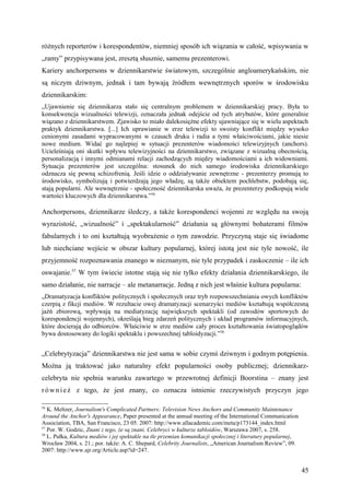 różnych reporterów i korespondentów, niemniej sposób ich wiązania w całość, wpisywania w
„ramy” przypisywana jest, zresztą słusznie, samemu prezenterowi.
Kariery anchorpersons w dziennikarstwie światowym, szczególnie angloamerykańskim, nie
są niczym dziwnym, jednak i tam bywają źródłem wewnętrznych sporów w środowisku
dziennikarskim:
„Ujawnienie się dziennikarza stało się centralnym problemem w dziennikarskiej pracy. Była to
konsekwencja wizualności telewizji, oznaczała jednak odejście od tych atrybutów, które generalnie
wiązano z dziennikarstwem. Zjawisko to miało dalekosiężne efekty ujawniające się w wielu aspektach
praktyk dziennikarstwa. [...] Ich uprawianie w erze telewizji to swoisty konflikt między wysoko
cenionymi zasadami wypracowanymi w czasach druku i radia a tymi właściwościami, jakie niesie
nowe medium. Widać go najlepiej w sytuacji prezenterów wiadomości telewizyjnych (anchors).
Ucieleśniają oni skutki wpływu telewizyjności na dziennikarstwo, związane z wizualną obecnością,
personalizacją i innymi odmianami relacji zachodzących między wiadomościami a ich widowniami.
Sytuacja prezenterów jest szczególna: stosunek do nich samego środowiska dziennikarskiego
odznacza się pewną schizofrenią. Jeśli idzie o oddziaływanie zewnętrzne - prezenterzy promują to
środowisko, symbolizują i potwierdzają jego władzę, są także obiektem pochlebstw, podobają się,
stają popularni. Ale wewnętrznie - społeczność dziennikarska uważa, że prezenterzy podkopują wiele
wartości kluczowych dla dziennikarstwa.”56

Anchorpersons, dziennikarze śledczy, a także korespondenci wojenni ze względu na swoją
wyrazistość, „wizualność” i „spektakularność” działania są głównymi bohaterami filmów
fabularnych i to oni kształtują wyobrażenie o tym zawodzie. Przyczyną staje się świadome
lub niechciane wejście w obszar kultury popularnej, której istotą jest nie tyle nowość, ile
przyjemność rozpoznawania znanego w nieznanym, nie tyle przypadek i zaskoczenie – ile ich
oswajanie.57 W tym świecie istotne stają się nie tylko efekty działania dziennikarskiego, ile
samo działanie, nie narracje – ale metanarracje. Jedną z nich jest właśnie kultura popularna:
„Dramatyzacja konfliktów politycznych i społecznych oraz tryb rozpowszechniania owych konfliktów
czerpią z fikcji mediów. W rezultacie owej dramatyzacji scenarzyści mediów kształtują współczesną
jaźń zbiorową, wpływają na mediatyzację największych spektakli (od zawodów sportowych do
korespondencji wojennych), określają bieg zdarzeń politycznych i układ programów informacyjnych,
które docierają do odbiorców. Właściwie w erze mediów cały proces kształtowania światopoglądów
bywa dostosowany do logiki spektaklu i powszechnej tabloidyzacji.”58


„Celebrytyzacja” dziennikarstwa nie jest sama w sobie czymś dziwnym i godnym potępienia.
Można ją traktować jako naturalny efekt popularności osoby publicznej; dziennikarz-
celebryta nie spełnia warunku zawartego w przewrotnej definicji Boorstina – znany jest
r ó w n i e ż z tego, że jest znany, co oznacza istnienie rzeczywistych przyczyn jego

56
   K. Meltzer, Journalism's Complicated Partners: Television News Anchors and Community Maintenance
Around the Anchor's Appearance, Paper presented at the annual meeting of the International Communication
Association, TBA, San Francisco, 23 05. 2007: http://www.allacademic.com/meta/p173144_index.html
57
   Por. W. Godzic, Znani z tego, że są znani. Celebryci w kulturze tabloidów, Warszawa 2007, s. 258.
58
   L. Pułka, Kultura mediów i jej spektakle na tle przemian komunikacji społecznej i literatury popularnej,
Wrocław 2004, s. 21.; por. także: A. C. Shepard, Celebrity Journalists, „American Journalism Review”, 09.
2007: http://www.ajr.org/Article.asp?id=247.


                                                                                                              45
 