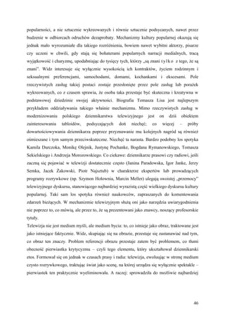 popularności, a nie sztucznie wykreowanych i równie sztucznie podsycanych, nawet przez
budzenie w odbiorcach odruchów dezaprobaty. Mechanizmy kultury popularnej okazują się
jednak mało wyrozumiałe dla takiego rozróżnienia, bowiem nawet wybitni aktorzy, pisarze
czy uczeni w chwili, gdy stają się bohaterami popularnych narracji medialnych, tracą
wyjątkowość i charyzmę, upodabniając do tysięcy tych, którzy „są znani t y l k o z tego, że są
znani”. Widz interesuje się wyłącznie wysokością ich kontraktów, życiem rodzinnym i
seksualnymi preferencjami, samochodami, domami, kochankami i ekscesami. Pole
rzeczywistych zasług takiej postaci zostaje przesłonięte przez pole zasług lub porażek
wykreowanych, co z czasem sprawia, że osoba taka przestaje być skuteczna i kreatywna w
podstawowej dziedzinie swojej aktywności. Biografia Tomasza Lisa jest najlepszym
przykładem oddziaływania takiego właśnie mechanizmu. Mimo rzeczywistych zasług w
modernizowaniu     polskiego    dziennikarstwa   telewizyjnego      jest   on   dziś   obiektem
zainteresowania    tabloidów,   podsycających     doń    niechęć;     co    więcej     –   próby
dowartościowywania dziennikarza poprzez przyznawanie mu kolejnych nagród są również
ośmieszane i tym samym przeciwskuteczne. Niechęć ta narasta. Bardzo podobny los spotyka
Kamila Durczoka, Monikę Olejnik, Justynę Pochanke, Bogdana Rymanowskiego, Tomasza
Sekielskiego i Andrzeja Morozowskiego. Co ciekawe: dziennikarze prasowi czy radiowi, jeśli
zaczną się pojawiać w telewizji dostatecznie często (Janina Paradowska, Igor Janke, Jerzy
Semka, Jacek Żakowski, Piotr Najsztub) w charakterze ekspertów lub prowadzących
programy rozrywkowe (np. Szymon Hołownia, Marcin Meller) ulegają swoistej „przemocy”
telewizyjnego dyskursu, stanowiącego najbardziej wyrazistą część wielkiego dyskursu kultury
popularnej. Taki sam los spotyka również naukowców, zapraszanych do komentowania
zdarzeń bieżących. W mechanizmie telewizyjnym służą oni jako narzędzia uwiarygodnienia
nie poprzez to, co mówią, ale przez to, że są prezentowani jako znawcy, noszący profesorskie
tytuły.
Telewizja nie jest medium myśli, ale medium bycia: to, co istnieje jako obraz, traktowane jest
jako istniejące faktycznie. Widz, skupiając się na obrazie, przestaje się zastanawiać nad tym,
co obraz ten znaczy. Problem referencji obrazu przestaje zatem być problemem, co tłumi
obecność pierwiastka krytycyzmu – czyli tego elementu, który ukształtował dziennikarski
etos. Formował się on jednak w czasach prasy i radia: telewizja, ewoluując w stronę medium
czysto rozrywkowego, traktując świat jako scenę, na której urządza się wyłącznie spektakle –
pierwiastek ten praktycznie wyeliminowała. A raczej: sprowadziła do możliwie najbardziej




                                                                                             46
 