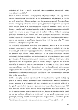 spektakularnej formy – agresji, prowokacji, ekstrawaganckiego lekceważenia wobec
wszystkiego i wszystkich.59
Dodać tu trzeba tę okoliczność – co najwyraźniej odbija się w strategii TVN – gdy samo to
medium dokonuje redukcji dziennikarza do roli aktora widowisk rozrywkowych, w których
gra obok gwiazd show biznesu, polityków czy innych znanych postaci. Ta szczególnego
rodzaju konwergencja ostatecznie niweluje dystans, jaki dziennikarz powinien zachowywać
wobec medium po to, by w ogóle mógł pełnić swoją rolę. Zapewne – mieści się to w
koncepcji „familiaryzacji” przekazu i może być atrakcyjne dla samego dziennikarza, niemniej
negatywnie wpływa na jego wiarygodność i zaufanie widzów. Widzowie zaczynają
postrzegać dziennikarza jako element coraz mniej przejrzystej rzeczywistości, mieszaniny
polityki, biznesu, niewyszukanej rozrywki. Świat mediów – wbrew jego własnym intencjom –
zamyka się, zamienia w autarkiczną strukturę, która żywi się samą sobą. Wytwarza
informacje o sobie i przekazuje je sobie samej.
W ten sposób journamorfoza wyczerpuje swoją dynamikę, bowiem po to, by była ona
procesem progresywnym, musi wspierać się na elementarnym zaufaniu zarówno do
mediasfery, jak też do stanowiących jej materializację dziennikarzy. „Familiaryzacja” wcale
nie wzmacnia tego zaufania – wręcz przeciwnie. Tak jak nie można wymagać od psów
stróżujących, by były tropicielami lub psami gończymi, tak też czego innego oczekujemy od
psów kanapowych. Dziennikarz-celebryta nie przeprowadzi wnikliwego śledztwa, nie będzie
uporczywie dążył do wyjaśnienia sprawy i ukarania winnych, nigdy też nie przekona
odbiorców, że informacje, jakie ma do przekazania, są rzeczywiście ważne. Jego działania
same siebie biorą w cudzysłów, w klamrę ironii – czyli cynizmu, który nie jest tożsamy ze
sceptycyzmem, choć widzowie tak właśnie uważają. O ile cynizm – podobnie jak strach – jest
łatwo sprzedającym się towarem medialnym, o tyle sceptycyzmu należy się nauczyć, a to trwa
i jest niezbyt spektakularne.
Jest to – jak sądzę – jedna z najważniejszych przyczyn tarapatów, w jakich znalazły się
polskie (a zapewne również pozapolskie) media i dziennikarstwo. Szukając popularności
poprzez wtopienie się w rozrywkowy lub wręcz tabloidalny nurt, dziennikarze próbowali w
ten sposób usprawiedliwić się, że mówią czasem rzeczy niepopularne. Tymczasem po 1989
roku Polakom należało mówić również rzeczy niepopularne, naruszające niekiedy ich
poczucie dumy i mącące radość z powodu odzyskanej wolności. Dziennikarze jednak starali
się nie tyle przekonać odbiorców do swoich racji i w ten sposób podtrzymać, a nawet
pomnożyć pierwotny „kapitał zaufania” jaki został im powierzony – ile szukali sposobu
59
     Por. G. Sartori, Homo videns. Telewizja i postmyślenie, tłum. J. Uszyński, Warszawa 2007, s. 54-55.


                                                                                                           47
 