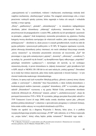 „zaprzyjaźnienia się” z czytelnikami, widzami i słuchaczami, uruchamiając niekiedy dość
wątpliwe mechanizmy „familiaryzujące” przekaz. Nie osiągnęli zamierzonego celu, a wręcz
przeciwnie: rozkręcili spiralę cynizmu, która zagarnęła w końcu ich samych i wzbudziła
niechęć, a wręcz agresję.
„Hieny”, „padlinożercy”, „pismaki”, „dziennikarzyny” – to stosunkowo najłagodniejsze
określenia, jakimi dziennikarzy „obdarzają” użytkownicy internetowych forów. Są
przyrównywani do propagandystów z czasów PRL, podkreśla się ich sprzedajność i pazerność
na pieniądze, „załganie”, brak kompetencji, niemoralne prowadzenie się, pijaństwo. Osobną
kategorię tworzą określenia nawiązujące do właścicieli mediów, jakie reprezentują („media
polskojęzyczne” – określenie to, ukute jeszcze w czasach gomułkowskich, weszło na stałe do
języka polityków i prawicowych publicystów w IV RP). W bogatym repertuarze wyzwisk,
jakimi obrzucają dziennikarzy polscy internauci, nie może zabraknąć klasycznego arsenału
„mowy nienawiści”: są różnorakie przymiotniki utworzone od rzeczownika „Żyd” lub
pozostające w jego polu semantycznym („pejsaty”, „koszerny”, „obrzezany”, „czosnkowy”),
są zachęty, by „przenieśli się do Izraela”, są skomplikowane figury odkrywające „niepolskie”
genealogie żurnalistów („judajczycy”) i etymologie ich nazwisk, są też ociekające
nienawiścią dowody, iż pewni dziennikarze to „bękarty komunizmu”, gdyż przodkowie byli
w KPP, służyli w NKWD, UB i SB lub że oni sami należą do „ruskiej agentury”. Dowodami
na to miały być różnice stanowisk, jakie różne media zajmowały w kwestii lustracji – w tym
również środowiska naukowego i dziennikarskiego.
Ciekawe, że sporą część tych wymysłów fabrykują politycy, głównie z prawej strony (słynna
„małpa w czerwonym” i „Stokrotka” braci Kaczyńskich), a także koledzy-dziennikarze z
konkurencyjnych mediów (nazwanie „cynglami” dziennikarzy „GW” w wywiadzie, jakiego
udzielił „Dziennikowi” wyrzucony z tej gazety Michał Cichy; permanentne określanie
środowisk zbliżonych do „Wyborczej” mianem „salonu” i „michnikowszczyzny”, aluzje do
powiązań kierownictwa TVN z WSI). W wywiadzie, jakiego prezydent Kaczyński udzielił w
TVP Tomaszowi Lisowi (6 maja 2008) media zostały określone wprost jako „olbrzymi
problem polskiej demokracji” i oskarżone o spowodowanie przegranej w wyborach formacji,
która miała wielkie sukcesy we wszystkich dziedzinach czyli PiS-u.
Trudno nie zgodzić się z diagnozą Wojciecha J. Burszty, który pisze, iż u podłoża
socjopsychologicznego projektu nazywanego „IV RP” stało założenie, że w Polsce rozpoczęła
się „wojna kultur”, której ofiarą będzie polska tożsamość.60 Dowodzić tego miała –

60
  W. J. Burszta, Tożsamość w wojnie kultur, [w:] W poszukiwaniu tożsamości. Humanistyczne rozważania
interdyscyplinarne, red. H. Mamzer, Poznań 2007, s. 33 i n.


                                                                                                       48
 