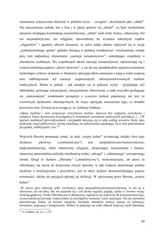 nieustannie wskazywana obecność w polskim życiu – „wrogów”, określanych jako „układ”.
Nie precyzowano jednak, kto z kim i w jakiej sprawie się „ułożył”, co było niesłychanie
sprawnie działającą konstrukcją socjotechniczną: „układ” miał wiele twarzy, zabarwiany był
raz nacjonalistycznie, raz religijnie, sprowadzany do wymiaru sekretnych rządów
„oligarchów” i agentów obcych mocarstw, to znów nader chętnie wpisywał się w wizję
„żydomasońskiego spisku” głęboko tkwiącą w polskiej świadomości. Uruchomione zostały
przy tym najbardziej elementarne „narracje tożsamościowe”, cementujące wspólnoty o
charakterze trybalnym. We wspólnotach takich narracje tożsamościowe zakorzeniają się i
rozpowszechniają poprzez „słowo mówione”, z ust do ust; paradoksalnie najnowocześniejsze
technologie cyfrowe skupione w Internecie sprzyjają takim narracjom i mają o wiele większą
moc        oddziaływania             niż    narracje   rozproszonych,   zdeterytorializowanych   mediów
tradycyjnych. Media te jednak – jak starałem się to pokazać wyżej – przyjmując styl
tabloidalny, promując sensacyjność, emocjonalizm, obrazowość, a nade wszystko posługując
się „ramowaniem” wiadomości przejętym z wzorców kultury popularnej, nie tyle że
wytworzyły dyskursów alternatywnych, ile wręcz sprzyjały umocnieniu tego, co działało
przeciwko nim. Zwraca na to uwagę m. in. Anthony Giddens:
„Opery mydlane i inne propozycje rozrywkowe mediów stanowią bez wątpienia ucieczkowe i
zastępcze formy doznawania nieosiągalnej w normalnych warunkach społecznych satysfakcji. […] W
operach mydlanych przewidywalność i przypadek mieszają się ze sobą według wzorców, które, jako
doskonale znane publiczności, trochę niepokoją, ale jednocześnie uspokajają. Są w nich przemieszane
przypadek, refleksyjność i los.”61


Wojciech Burszta proponuje uznać, że pole „wojny kultur” wyznaczają niejako dwa typy
dyskursu:            pierwszy              („metonimiczny”)     jest    nacjonalistyczno-konserwatywny,
tradycjonalistyczny, silnie zabarwiony religijnie, eksponujący resentymenty i traumy,
obarczony paranoidalną niekiedy nieufnością wobec „obcego” i „odmiennego” zewnętrznego
świata. Drugi to dyskurs „liberalny” („metaforyczny”), modernizacyjny, ale przez to
odwołujący się raczej do krytycznej rewizji sposobu, w jaki tradycja determinuje polskie
myślenie o teraźniejszości i przyszłości; jest to także dyskurs deterytorializujący pojęcie
tożsamości, zdolny do przyjęcia płynnej jej definicji. W opisywanej przez Bursztę „wojnie
kultur”:
„W istocie głos zabierają tylko zwolennicy opcji nacjonalistyczno-konserwatywnej, to oni są w
ofensywie, nie ma dnia, aby nie pojawiła się z ich strony sugestia, pogląd, opinia »z frontu« wojny
światopoglądowej. Polska liberalna jest w defensywie, ogranicza się właściwie do komentowania tego,
co powiedział przeciwnik, wskazywania na niewątpliwe nonsensy wielu enuncjacji. Nie ma natomiast
prawdziwego frontu, na którym stanęłyby barykady obrońców kultury opartej na tolerancji,
otwartości, negocjacji i kompromisie. Dobrze to pokazuje nie tylko słabość krajowej myśli liberalnej,
61
     A. Giddens, op. cit., s. 272.


                                                                                                     49
 