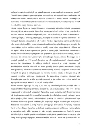 wolności prasy), niemniej nigdy nie zdecydowano się na wprowadzenie cenzury „uprzedniej”.
Dziennikarstwo prasowe pozostało poza tym modelem dla dziennikarstwa radiowego, co
odpowiadało zresztą tendencjom w mediach światowych – amerykańskich i europejskich,
niezależnie od konfliktu między mediami drukowymi i audialnymi, wyrażającego się w USA
w postaci tzw. wojny prasowo-radiowej.
Istotna zmiana dotyczyła proporcji tematów, przesunięcia akcentów, technik gromadzenia
informacji i ich przetwarzania. Generalnie jednak powiedzieć można, że to, co stało się z
mediami polskimi po 1918 roku było związane z ich modernizacją w sensie ekonomicznym i
technologicznym, z ewolucją obejmującą „przemysły medialne” w tej fazie ich rozwoju i nie
wymagało burzenia struktur aż do ich podstaw. Nie było z pewnością niczym rewolucyjnym
silne upartyjnienie polskiej prasy międzywojennej (zjawisko charakterystyczne przecież dla
europejskiego modelu mediów), ani coraz śmielej zaznaczająca swoją obecność reklama, ani
też wysoki udział w rynku prasowym tytułów o sensacyjnym, tabloidalnym charakterze –
zresztą nowoczesny tabloid jest produktem pierwszych dekad wieku dwudziestego, chociaż
nawiązuje do wzorca prasy „centowej” z poprzedniego stulecia. Zmiana dokonująca się w
polskich mediach po 1918 roku była zatem nie tyle „naśladowaniem”, „plagiatowaniem”
wzorów już istniejących, ile efektem ogólnych tendencji w prasie światowej lub
wzmocnieniem trendów obecnych w prasie polskiej jeszcze przed powstaniem Drugiej
Rzeczpospolitej. Naturalnie: w obszarze zredefiniowanej wolności i odpowiedzialności ludzi
piszących dla prasy i zarządzających nią musiały zaistnieć strefy, w których mniej lub
bardziej wyraźnie usiłowano nawiązywać do zachodnich wzorców, niemniej etos
dziennikarstwa, teraz już w pełni uzawodowionego (i to jest zmiana rzeczywiście ważna), nie
wymagał koniecznego wsparcia na obcych rozwiązaniach.
Trzeba starannie wyważyć sąd, czy to, co stało się z mediami polskimi po 1945 roku – a
przecież był to wstrząs nieporównanie silniejszy niż ten, który nastąpił po roku 1918 – można
rozpatrywać w kategoriach „plagiatu”. Wprawdzie to, co nastąpiło, nie było niczym innym
jak skopiowaniem sowieckiego modelu komunikacji medialnej (prasowej, radiowej, potem
telewizyjnej) – jednak istnieją co najmniej dwa powody, dla których o „plagiatowości” tego
przełomu mówić nie sposób. Pierwszy jest oczywisty: plagiat związany jest zazwyczaj z
działaniem świadomym, z wolą przejęcia istniejącego rozwiązania. Cytowany wcześniej
Karol Irzykowski powoływał się na definicję plagiatu daną przez ulubionego Hebbla: plagiat
to przywłaszczenie sobie pomysłu w jakiś sposób zorganizowanego. Sowiecki system
medialny był w wysoki sposób zorganizowany teoretycznie, potwierdzony w faktach, miał
cechy drobiazgowego algorytmu, zestawu nakazów, zakazów i metod ich egzekwowania. Był


                                                                                           5
 