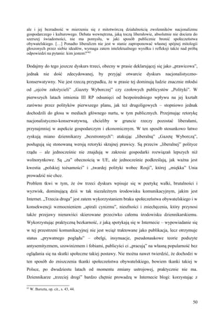 ale i jej bezradność w mierzeniu się z mitotwórczą działalnością zwolenników nacjonalizmu
gospodarczego i kulturowego. Debata wewnętrzna, jaką toczą liberałowie, absolutnie nie dociera do
szerszej świadomości, nie ma pomysłu, w jaki sposób publicznie bronić społeczeństwa
obywatelskiego. […] Ponadto liberalizm nie jest w stanie zaproponować własnej spójnej mitologii
głoszonych przez siebie ideałów, wymaga zatem intelektualnego wysiłku i refleksji także nad próbą
odpowiedzi na pytanie: kim jestem?”62


Dodajmy do tego jeszcze dyskurs trzeci, obecny w prasie deklarującej się jako „prawicowa”,
jednak        nie     dość     zdecydowanej,   by   przyjąć    otwarcie   dyskurs    nacjonalistyczno-
konserwatywny. Nie jest rzeczą przypadku, że w prasie tej dominują ludzie znacznie młodsi
od „ojców założycieli” „Gazety Wyborczej” czy czołowych publicystów „Polityki”. W
pierwszych latach istnienia III RP odsunięci od bezpośredniego wpływu na jej kształt
zarówno przez polityków pierwszego planu, jak też drugoligowych – stopniowo jednak
dochodzili do głosu w mediach głównego nurtu, w tym publicznych. Przejmując retorykę
nacjonalistyczno-konserwatywną,            chcieliby   w      gruncie   rzeczy   pozostać   liberałami,
przynajmniej w aspekcie gospodarczym i ekonomicznym. W ten sposób stosunkowo łatwo
zyskują miano dziennikarzy „bezstronnych”: atakując „liberalną” „Gazetę Wyborczą”,
posługują się stonowaną wersją retoryki skrajnej prawicy. Są przeciw „liberalnej” polityce
rządu – ale jednocześnie nie znajdują w zakresie gospodarki rozwiązań lepszych niż
wolnorynkowe. Są „za” obecnością w UE, ale jednocześnie podkreślają, jak ważna jest
kwestia „polskiej tożsamości” i „twardej polityki wobec Rosji”, której „miękka” Unia
prowadzić nie chce.
Problem tkwi w tym, że ów trzeci dyskurs wpisuje się w poetykę walki, brutalności i
wyzwisk, dominującą dziś w tak niezależnym środowisku komunikacyjnym, jakim jest
Internet. „Trzecia droga” jest zatem wykorzystaniem braku społeczeństwa obywatelskiego i w
konsekwencji wzmocnieniem „spirali cynizmu”, nieufności i zniechęcenia, który przynosi
także przejawy nienawiści skierowane przeciwko całemu środowisku dziennikarskiemu.
Wykorzystując praktyczną bezkarność, z jaką spotykają się w Internecie – wypowiadanie się
w tej przestrzeni komunikacyjnej nie jest wciąż traktowane jako publikacja, lecz otrzymuje
status „prywatnego poglądu” – obelgi, insynuacje, pseudonaukowe teorie podszyte
antysemityzmem, szowinizmem i fobiami, publicyści ci „pracują” na własną popularność bez
oglądania się na skutki społeczne takiej postawy. Nie można nawet twierdzić, że dochodzi w
ten sposób do zniszczenia tkanki społeczeństwa obywatelskiego, bowiem tkanki takiej w
Polsce, po dwudziestu latach od momentu zmiany ustrojowej, praktycznie nie ma.
Dziennikarze „trzeciej drogi” bardzo chętnie prowadzą w Internecie blogi: korzystając z

62
     W. Burszta, op. cit., s. 43, 44.


                                                                                                    50
 
