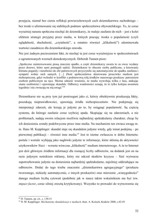 przejęcia, niemal bez cienia refleksji powierzchownych cech dziennikarstwa zachodniego –
bez troski o uformowanie się stabilnych podstaw społeczeństwa obywatelskiego. To, że coraz
wyraźniej narasta społeczna niechęć do dziennikarzy, że maleje zaufanie do nich – jest z kolei
efektem strategii przyjętej przez media, w których pracują: troska o popularność (czyli
oglądalność, słuchalność, „czytalność”, a ostatnio również „klikalność”) zdominowała
wartości zasadnicze dla dziennikarskiego zawodu.
Nie jest żadnym pocieszeniem fakt, że niechęć ta jest coraz wyraźniejsza w społeczeństwach
o ugruntowanych wzorach demokratycznych. Deborah Tannen pisze:
„Społeczne zainteresowanie prasą znacznie spadło, a część dziennikarzy uważa to za owoc wydany
przez drzewo, które sami pomagali sadzić. Dziennikarze to obecnie osoby publiczne, a kreowanie
klimatu pogardy i nieufności do elit państwowych przyczyniło się automatycznie do spadku zaufania i
sympatii wobec nich samych. […] Złość społeczeństwa skierowana przeciwko mediom jest
niebezpieczna, gdyż wchodzi w konflikt z podstawową rolą środków masowego przekazu: patrzeniem
osobom publicznym na ręce. Można odnieść wrażenie, że media wywołują wilka z lasu, atakując
znane osobistości i ujawniając skandale. Odbiorcy wiadomości uznają, że to tylko kolejna awantura
tygodnia i nie zwracają na nią uwagi.”64


Dziennikarze nie są przy tym już postrzegani jako ci, którzy obiektywnie przekazują fakty,
poszukują nieprawidłowości, ujawniają źródła niebezpieczeństw. Nie podejmują się
interpretacji zdarzeń, ale kreują je jedynie po to, by osiągnąć popularność. Są częścią
systemu, do którego zaufanie coraz szybciej spada. Skupiając się na zdarzeniach, a nie
problemach, nadają swoim relacjom możliwie najbardziej spektakularny charakter, chcąc by
ich doniesienia zostały podchwycone przez inne media. Na mechanizm ten zwraca uwagę m.
in. Hans M. Kepplinger: skandal staje się skandalem jedynie wtedy, gdy temat podejmą – po
pierwotnej publikacji – również inne media.65 Jest to istotne zwłaszcza w dobie Internetu:
portale i wortale wybijają jako nagłówki jedynie te informacje, które skłonią do aktywności
użytkowników Sieci – wzrasta wówczas „klikalność” medium internetowego. A że to Internet
jest dziś głównym źródłem informacji dla rosnącej liczby odbiorców, na dodatek jest on na
razie jedynym nośnikiem reklamy, który nie odczuł skutków kryzysu – Sieć wytwarza
zapotrzebowanie jedynie na doniesienia najbardziej spektakularne, najsilniej oddziałujące na
odbiorców. Dodać do tego trzeba znaczenie „dziennikarstwa agregacyjnego” (przekazu
tworzonego, niekiedy automatycznie, z innych przekazów) oraz mierzenie „wiarygodności”
danego medium liczbą cytowań (podobnie jak w nauce takim wskaźnikiem ma być tzw.
impact factor, coraz silniej zresztą krytykowany). Wszystko to prowadzi do wytworzenia się



64
     D. Tannen, op. cit., s. 130-31
65
     H. M. Kepplinger, Mechanizmy skandalizacji w mediach, tłum. A. Kożuch, Kraków 2008, s.42-45.


                                                                                                    52
 