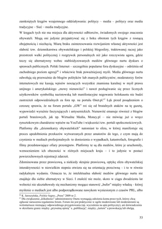 zamkniętych kręgów wzajemnego oddziaływania: politycy – media – politycy oraz media
tradycyjne – Sieć – media tradycyjne.
W kręgach tych nie ma miejsca dla aktywności odbiorców, świadomych swojego znaczenia
obywateli. Mogą oni jedynie przypatrywać się z boku obrotom tych kręgów z rosnącą
obojętnością i niechęcią. Miarą braku zainteresowania rozwijaniem własnej aktywności jest
słabość tzw. dziennikarstwa obywatelskiego i polskiej blogosfery, traktowanej raczej jako
przestrzeń walki politycznej i rozgrywek personalnych niż jako rzeczywista agora, gdzie
toczy się alternatywny wobec stabloidyzowanych mediów głównego nurtu dyskurs o
sprawach publicznych. Polski Internet – szczególnie popularne fora dyskusyjne – odróżnia od
zachodniego poziom agresji66 i właściwie brak poważniejszej myśli. Media głównego nurtu
odwołują się przeważnie do blogów polityków lub znanych publicystów; moderatorzy forów
internetowych nie kasują wpisów noszących wszystkie znamiona karalnej w myśl prawa
unijnego i amerykańskiego „mowy nienawiści” i nawet posługiwanie się przez licznych
użytkowników symboliką nazistowską lub manifestacyjne negowanie holokaustu nie budzi
zastrzeżeń odpowiedzialnych za fora np. na portalu Onet.pl.67 Lęk przed posądzeniem o
cenzurę sprawia, że na forum portalu „GW” roi się od brutalnych ataków na tę gazetę,
wypowiedzi wyraźnie faszyzujących i antysemickich. Nienawiść emanuje również z blogów
portali branżowych, jak np. Wirtualne Media, Money.pl – nie mówiąc już o wręcz
rynsztokowym charakterze wpisów na YouTube i większości tzw. portali społecznościowych.
Platformy dla „dziennikarzy obywatelskich” natomiast to sfera, w której manifestuje się
proces upodobnienia przekazów wytwarzanych przez amatorów do tego, z czym mają do
czynienia w mediach profesjonalnych: to doniesienia o wypadkach, katastrofach, fotografie i
filmy przedstawiające ofiary przestępstw. Platformy te są dla mediów, które je uruchomiły,
wzmocnieniem ich obecności w różnych miejscach kraju – i to jedynie w postaci
powierzchownych rejestracji zdarzeń.
Zdominowana przez prawicową, a niekiedy skrajnie prawicową, optykę sfera obywatelskiej
interaktywności w niewielkim stopniu otwiera się na orientację przeciwną – i to w równie
radykalnym wydaniu. Oznacza to, że intelektualna słabość mediów głównego nurtu nie
znajduje dla siebie alternatywy w Sieci. I znaleźć nie może, skoro w ciągu dwudziestu lat
wolności nie ukształtowały się mechanizmy mogące stanowić „bufor” między władzą – której
myślenie o mediach jest albo podporządkowane nawykom wyniesionym z czasów PRL, albo
66
  K. Jaroszyńska, Polskie bagno, „Press” 2009 nr 2.
67
  Dla zwiększenia „klikalności” administratorzy Onetu wymagają założenia konta przez tych, którzy chcą
zgłaszać naruszenia regulaminu forum. Forum nie jest praktycznie w ogóle moderowane lub moderatorami są
wolontariusze niemający odpowiedniego przygotowania (np. wyczulenia na spin polityczny), ani doświadczenia
w określaniu granic między „prywatną opinią” a „publikacją”, między „żartem” a prowokacją lub obelgą.


                                                                                                        53
 