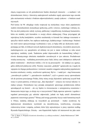 chęcią rozgrywania za ich pośrednictwem bardzo doraźnych interesów – a mediami i ich
dziennikarzami, którzy z łatwością zaakceptowali zachodnie reguły uprawiania tego zawodu
jako utożsamienie wolności z brakiem odpowiedzialności, zasady rynkowe – z brakiem zasad
etycznych.
Pod koniec lat 90. ubiegłego wieku rozpoczął się niesłychany wręcz okres popularności
studiów dziennikarskich, komunikacji społecznej, public relations, marketingu i reklamy etc.
Nie ma dziś praktycznie szkoły wyższej, publicznej i niepublicznej, kształcącej humanistów,
która nie miałaby tych kierunków w swojej ofercie edukacyjnej. Chcąc przyciągnąć jak
największą liczbę kandydatów, uczelnie uruchamiały te kierunki bez żadnego rozeznania w
specyfice takich studiów, bez zaplecza naukowego, dydaktycznego i technicznego. Studenci
nie mieli nawet sprecyzowanego wyobrażenia o tym, co będą robić po skończeniu nauki –
pomijając już fakt, że kilkuset nowych dyplomowanych dziennikarzy, rzeczników prasowych,
marketingowców czy specjalistów od reklamy nie jest w stanie wchłonąć co roku nawet
największy medialny rynek. Nadmierna podaż doprowadziła do katastrofalnej inflacji i
równie dramatycznego obniżenia standardów zawodowych w tym zakresie. Przeładowani
wiedzą teoretyczną – wykładaną przeważnie przez ludzi, którzy sami chałupniczo zdobywali
jakieś wiadomości – absolwenci trafiali, o ile im się poszczęściło – do redakcji czy agencji,
gdzie zdobywali praktyczne szlify. Niestety: nauczanie „praktyki” ograniczało się z reguły do
wpojenia im ślepego posłuszeństwa i wierności zasadzie osiągania maksymalnej popularności
kosztem rzetelności, wiedzy, wrażliwości społecznej. Był to – i nadal jest – etap formowania
„zawodowych cyników” i „sprzedawców nieufności”, czyli w gruncie rzeczy sprowadzania
ich do poziomu przeciętnego Polaka, który miarą swojej dojrzałości społecznej uczynił brak
wiary w system państwa, w którym żyje. „Być dojrzałym” – oznacza: nie wierzyć nikomu i w
żadnej sytuacji. Dziennikarze tacy posiądą umiejętność sprawnego produkowania dobrze
sprzedających się historii – ale czy będzie to równoznaczne z umiejętnością rozumienia i
tłumaczenia innym tego, co dzieje się w rzeczywistości? Będą zapewne sprawnie i zgodnie z
regułami perswazyjnej gry udzielać odpowiedzi, jednak nie będą umieli sformułować
poprawnie sensownego pytania.68 Biorąc pod uwagę generalny kryzys nauk humanistycznych
w Polsce, tandetną edukację na wszystkich jej poziomach – trudno oczekiwać, by
dyplomowani dziennikarze wyróżniali się dociekliwością, wrażliwością, zwyczajną
ciekawością świata i empatią, cechami, które były najważniejsze w pracy reportera według
Ryszarda Kapuścińskiego. Zresztą – sam Kapuściński będzie ich interesował nie jako autor

68
  Por. Z. Bauer, A. Wojnach, Kształcenie dziennikarzy czy edukacja medialna?, „Studia Medioznawcze” 2004
nr 3, s.36-44.


                                                                                                       54
 