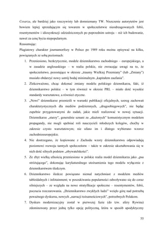 Cesarza, ale bardziej jako rzeczywisty lub domniemany TW. Niszczenie autorytetów jest
bowiem lepiej sprzedającym się towarem w społeczeństwie nieodreagowanych fobii,
resentymentów i idiosynkrazji odziedziczonych po poprzednim ustroju – niż ich budowanie,
nawet za cenę bycia niepopularnym.
Reasumując:
Plagiatowy charakter journamorfozy w Polsce po 1989 roku można opisywać na kilku,
powiązanych ze sobą poziomach:
   1. Przeniesiono, bezkrytycznie, modele dziennikarstwa zachodniego – europejskiego, a
       w zasadzie anglosaskiego – w realia polskie, nie zwracając uwagi na to, że
       społeczeństwo, pozostające w okresie „traumy Wielkiej Przemiany” (lub „Zmiany”)
       musiało obdarzyć nowy ustrój bodaj minimalnym „kapitałem zaufania”.
   2. Zlekceważono, chcąc dokonać zmiany modelu polskiego dziennikarza, fakt, iż
       dziennikarstwo polskie – w tym również w okresie PRL – miało dość wysokie
       standardy warsztatowe, a również etyczne.
   3. „Nowi” dziennikarze przenieśli w warunki publikacji oficjalnych, szereg zachowań
       charakterystycznych dla mediów podziemnych, „drugoobiegowych”, nie będąc
       zupełnie przygotowanymi do zadań, jakie mieli realizować w nowej sytuacji.
       Dziennikarze „starzy”, generalnie uznani za „skażonych” komunistycznym modelem
       propagandy, nie mogli spełniać roli nauczycieli młodszych kolegów, choćby w
       zakresie czysto warsztatowym; nie ufano im i dlatego wybierano wzorce
       zachodnioeuropejskie.
   4. Nie dostrzegano, że kopiowane z Zachodu wzory dziennikarstwa odpowiadają
       poziomowi rozwoju tamtych społeczeństw – także w zakresie ukształtowania się w
       nich dość silnych podstaw „obywatelskości”.
   5. Ze zbyt wielką ufnością przeniesiono w polskie realia model dziennikarza jako „psa
       stróżującego”, dokonując karykaturalnego utożsamienia tego modelu wyłącznie z
       dziennikarstwem śledczym.
   6. Dziennikarstwo śledcze powiązano niemal natychmiast z modelem mediów
       tabloidalnych i infotainment; w poszukiwaniu popularności odwoływano się do coraz
       silniejszych – ze względu na nowe stratyfikacje społeczne – resentymentów, fobii,
       poczucia rozczarowania. „Dziennikarstwo zwykłych ludzi” wzięło górę nad potrzebą
       poważnego dyskursu, nowych „narracji tożsamościowych”, potrzebnych Polakom.
   7. Dyskurs modernizacyjny został w pierwszej fazie (do tzw. afery Rywina)
       zdominowany przez jedną tylko opcję polityczną, która w sposób apodyktyczny


                                                                                     55
 