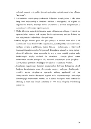 usiłowała narzucić swój punkt widzenia i swoje skale wartościowania świata („Gazeta
   Wyborcza”).
8. Journamorfoza została podporządkowana dyskursowi telewizyjnemu – jako temu,
   który nosił najwyraźniejsze znamiona nowości i atrakcyjności, ze względu na
   importowane formaty; telewizja została utożsamiona z medium rozrywkowym, a
   dziennikarstwo telewizyjne z panoptyzmem.
9. Media dały sobie narzucić utożsamienie spraw publicznych z polityką; żywiąc się nią
   upowszechniały zarazem brak zaufania do niej, propagowały wzorzec dystansu nie
   tyle sceptycznego i racjonalnego – ile cynicznego.
10. Ofiarą kryzysu zaufania padła nie tylko polityka, a również same media i ich
   dziennikarze: chcąc śledzić władzę i wyszukiwać jej słabe punkty, wchodzili w coraz
   ściślejsze związki z politykami, ludźmi biznesu – niekoniecznie o klarownych
   intencjach i jasnej przeszłości. W ten sposób dziennikarze ściągnęli na siebie niechęć i
   nienawiść odbiorców, która wzmocniła się wraz z coraz bardziej brutalną walką
   konkurencyjna     między    mediami.    W   uprawianiu     „czarnego   pi-aru”     wobec
   konkurentów zaczęto posługiwać się metodami stosowanymi przez polityków i
   odwoływać do uprzedzeń i stereotypów tkwiących w świadomości Polaków.
11. Rezultatem plagiatowego charakteru journamorfozy był brak dostatecznie silnych
   bodźców kształtujących nowe, obywatelskie postawy społeczne: depolityzacja i
   wszelkie      wzorce   eskapistyczne   zyskiwały     większą   popularność   niż    chęć
   zaangażowania: zamiast aktywności przyjęto model zdystansowanego, ironicznego
   lub drwiącego obserwowania zdarzeń. Jest to dowód zwycięstwa braku zaufania nad
   ufnością, a zatem nad sensem dokonanej w 1989 roku pokojowej transformacji
   ustrojowej.




                                                                                         56
 